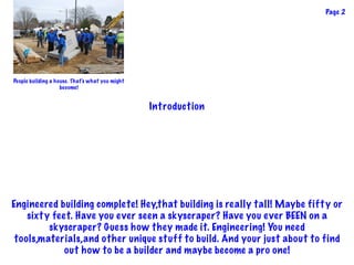 Page 2
Introduction
Engineered building complete! Hey,that building is really tall! Maybe fifty or
sixty feet. Have you ever seen a skyscraper? Have you ever BEEN on a
skyscraper? Guess how they made it. Engineering! You need
tools,materials,and other unique stuff to build. And your just about to find
out how to be a builder and maybe become a pro one!
People building a house. That's what you might
become!
 