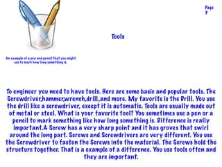 To engineer you need to have tools. Here are some basic and popular tools. The
Screwdriver,hammer,wrench,drill,and more. My favorite is the Drill. You use
the drill like a screwdriver, except it is automatic. Tools are usually made out
of metal or steel. What is your favorite tool? You sometimes use a pen or a
pencil to mark something like how long something is. Difference is really
important.A Screw has a very sharp point and it has groves that swirl
around the long part. Screws and Screwdrivers are very different. You use
the Screwdriver to fasten the Screws into the material. The Screws hold the
structure together. That is a example of a difference. You use tools often and
they are important.
Tools
Page
3
An example of a pen and pencil that you might
use to mark how long something is.
 