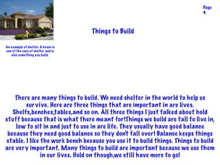 Things to Build
There are many things to build. We need shelter in the world to help us
survive. Here are three things that are important in are lives.
Shelfs,benches,tables,and so on. All three things I just talked about hold
stuff because that is what there meant for!Things we build are tall to live in,
low to sit in and just to use in are life. They usually have good balance
because they need good balance so they don't fall over! Balance keeps things
stable. I like the work bench because you use it to build things. Things to build
are very important. Many things to build are important because we use them
in our lives. Hold on though,we still have more to go!
Page
4
An example of shelter. A house is
one of the uses of shelter and is
also something you build.
 