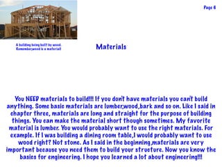 Materials
You NEED materials to build!!! If you don't have materials you can't build
anything. Some basic materials are lumber,wood,bark and so on. Like I said in
chapter three, materials are long and straight for the purpose of building
things. You can make the material short though sometimes. My favorite
material is lumber. You would probably want to use the right materials. For
example. If I was building a dining room table,I would probably want to use
wood right? Not stone. As I said in the beginning,materials are very
important because you need them to build your structure. Now you know the
basics for engineering. I hope you learned a lot about engineering!!!
Page 6
A building being built by wood.
Remember,wood is a material!
 
