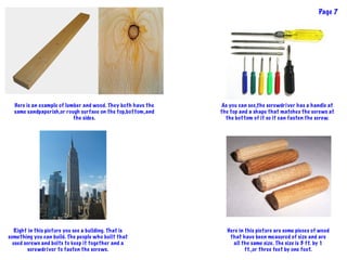 Here is an example of lumber and wood. They both have the
same sandpaperish,or rough surface on the top,bottom,and
the sides.
As you can see,the screwdriver has a handle at
the top and a shape that matches the screws at
the bottom of it so it can fasten the screw.
Right in this picture you see a building. That is
something you can build. The people who built that
used screws and bolts to keep it together and a
screwdriver to fasten the screws.
Here in this picture are some pieces of wood
that have been measured of size and are
all the same size. The size is 3 ft. by 1
ft.,or three feet by one foot.
Page 7
 