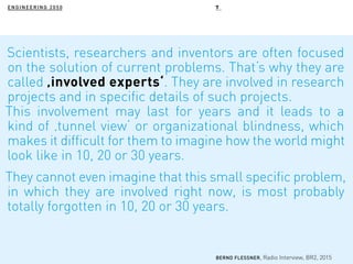 ENGINEERING 2050
Scientists, researchers and inventors are often focused
on the solution of current problems. That‘s why they are
called ‚involved experts‘. They are involved in research
projects and in specific details of such projects.
This involvement may last for years and it leads to a
kind of ‚tunnel view‘ or organizational blindness, which
makes it difficult for them to imagine how the world might
look like in 10, 20 or 30 years.
They cannot even imagine that this small specific problem,
in which they are involved right now, is most probably
totally forgotten in 10, 20 or 30 years.
BERND FLESSNER, Radio Interview, BR2, 2015
7
 