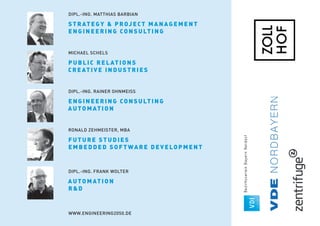 MICHAEL SCHELS
PUBLIC RELATI ON S
CREATIV E I N DUSTRI ES
DIPL.-ING. RAINER OHNMEISS
ENGINEERI N G CON SULTI N G
AUTOMATI ON
RONALD ZEHMEISTER, MBA
FUTURE STUDI ES
EMBEDDED SOFTWA RE DEV ELOP MENT
DIPL.-ING. FRANK WOLTER
AUTOMATI ON
RD
WWW.ENGINEERING2050.DE
DIPL.-ING. MATTHIAS BARBIAN
STRATEGY  P ROJ ECT MA N AG EMEN T
ENGINEERI N G CON SULTI N G
 