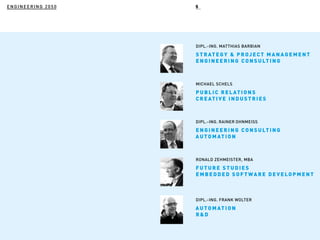 ENGINEERING 2050
MICHAEL SCHELS
DIPL.-ING. RAINER OHNMEISS
RONALD ZEHMEISTER, MBA
DIPL.-ING. FRANK WOLTER
DIPL.-ING. MATTHIAS BARBIAN
STRATEGY & PR OJECT MAN AGEMEN T
ENGINEERI N G CO N S U LT I N G
PUBLIC RELAT I O N S
CREATIVE I N DU S T R I ES
ENGINEERI N G CO N S U LT I N G
AUTOMATIO N
FUTURE STU DI ES
EMBEDDED S O FT WAR E DEVELO PMEN T
AUTOMATIO N
R&D
5
 