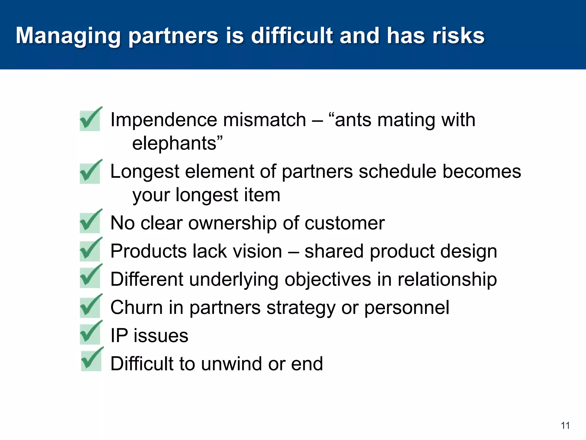 Managing partners is difficult and has risksImpendence mismatch – “ants mating with elephants”Longest element of partners schedule becomes your longest itemNo clear ownership of customerProducts lack vision – shared product designDifferent underlying objectives in relationshipChurn in partners strategy or personnelIP issues Difficult to unwind or end11