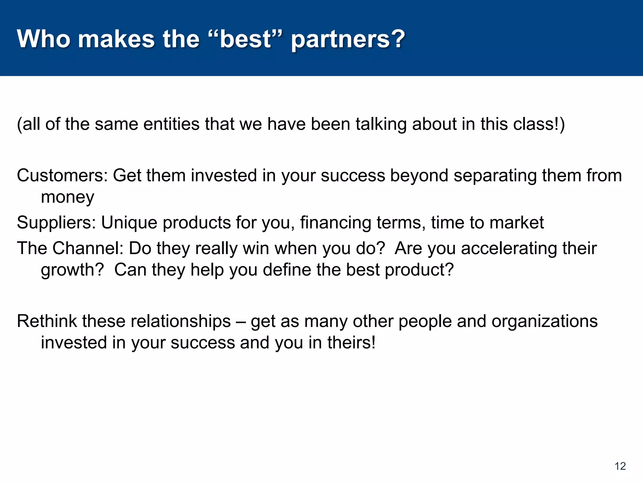 Who makes the “best” partners?(all of the same entities that we have been talking about in this class!)Customers: Get them invested in your success beyond separating them from moneySuppliers: Unique products for you, financing terms, time to marketThe Channel: Do they really win when you do?  Are you accelerating their growth?  Can they help you define the best product?Rethink these relationships – get as many other people and organizations invested in your success and you in theirs!12