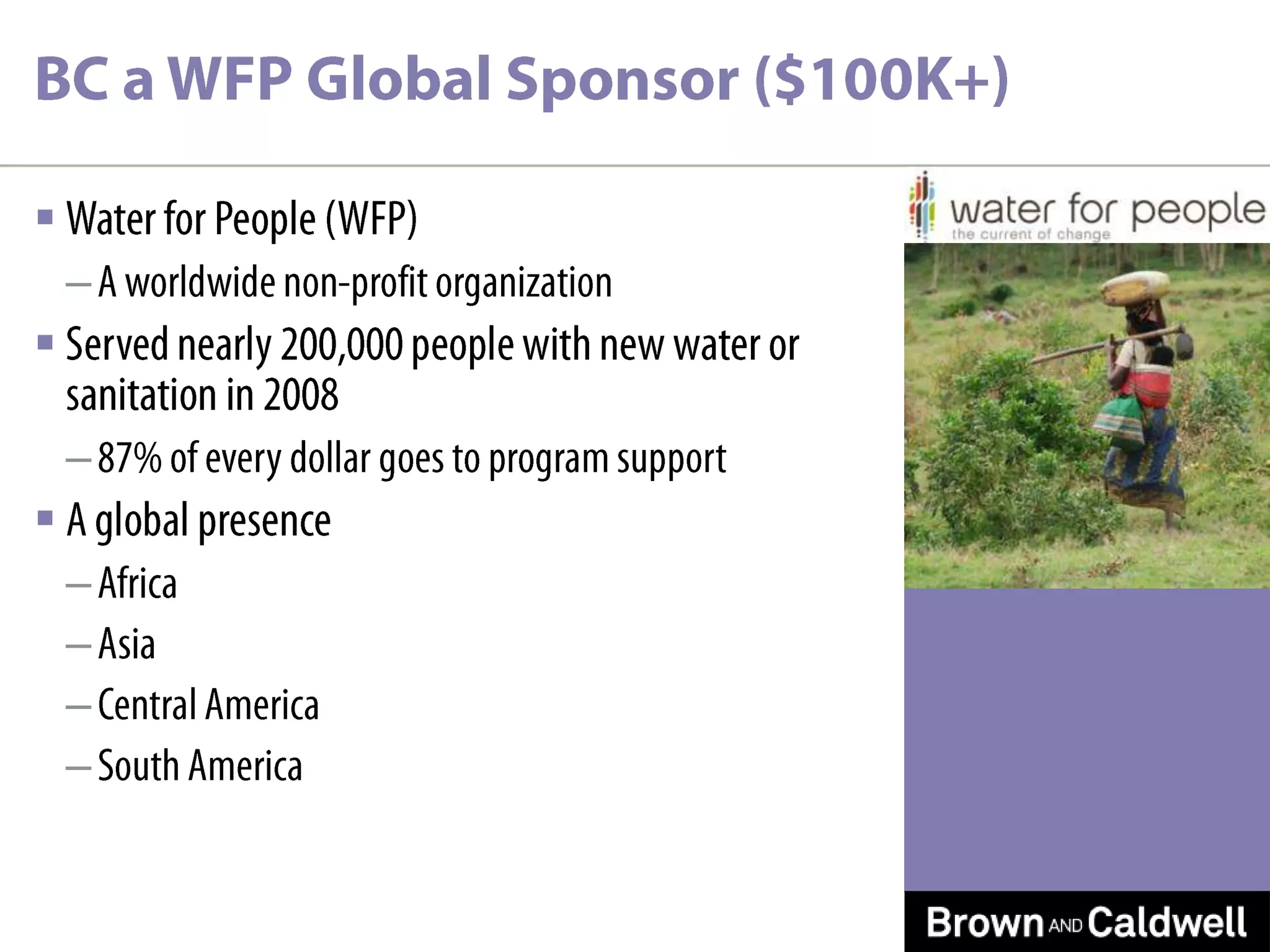 BC a WFP Global Sponsor ($100K+)Water for People (WFP)A worldwide non-profit organizationServed nearly 200,000 people with new water or sanitation in 200887% of every dollar goes to program support A global presenceAfricaAsiaCentral AmericaSouth America