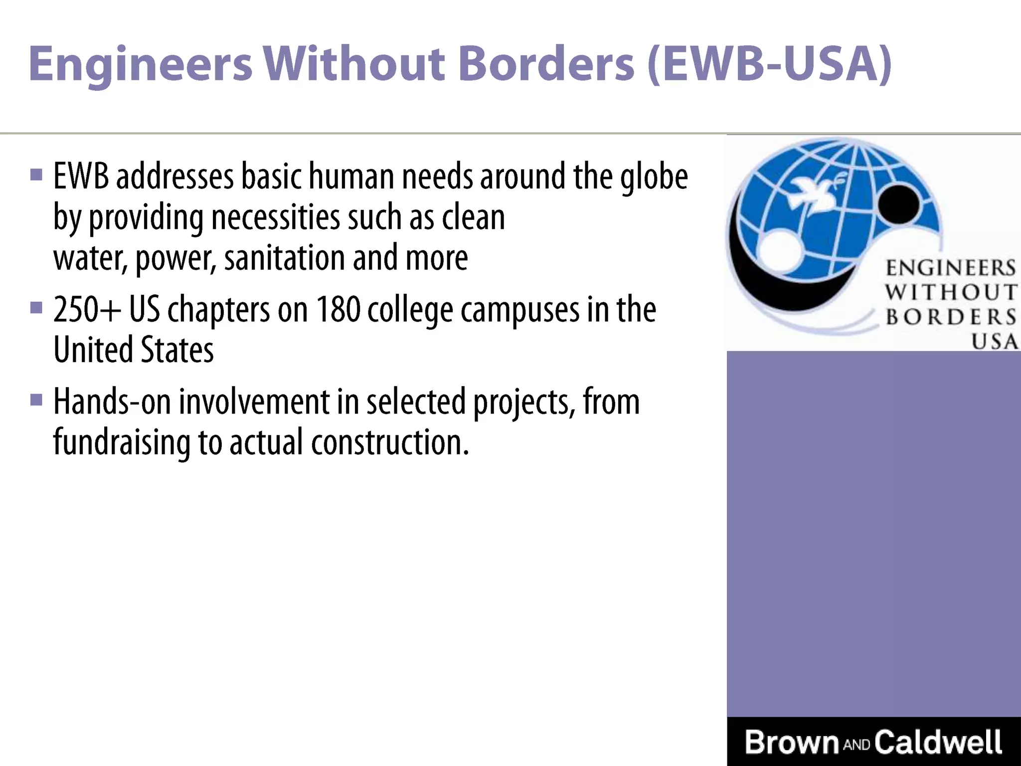 Engineers Without Borders (EWB-USA)EWB addresses basic human needs around the globe by providing necessities such as clean water, power, sanitation and more250+ US chapters on 180 college campuses in the United StatesHands-on involvement in selected projects, from fundraising to actual construction.