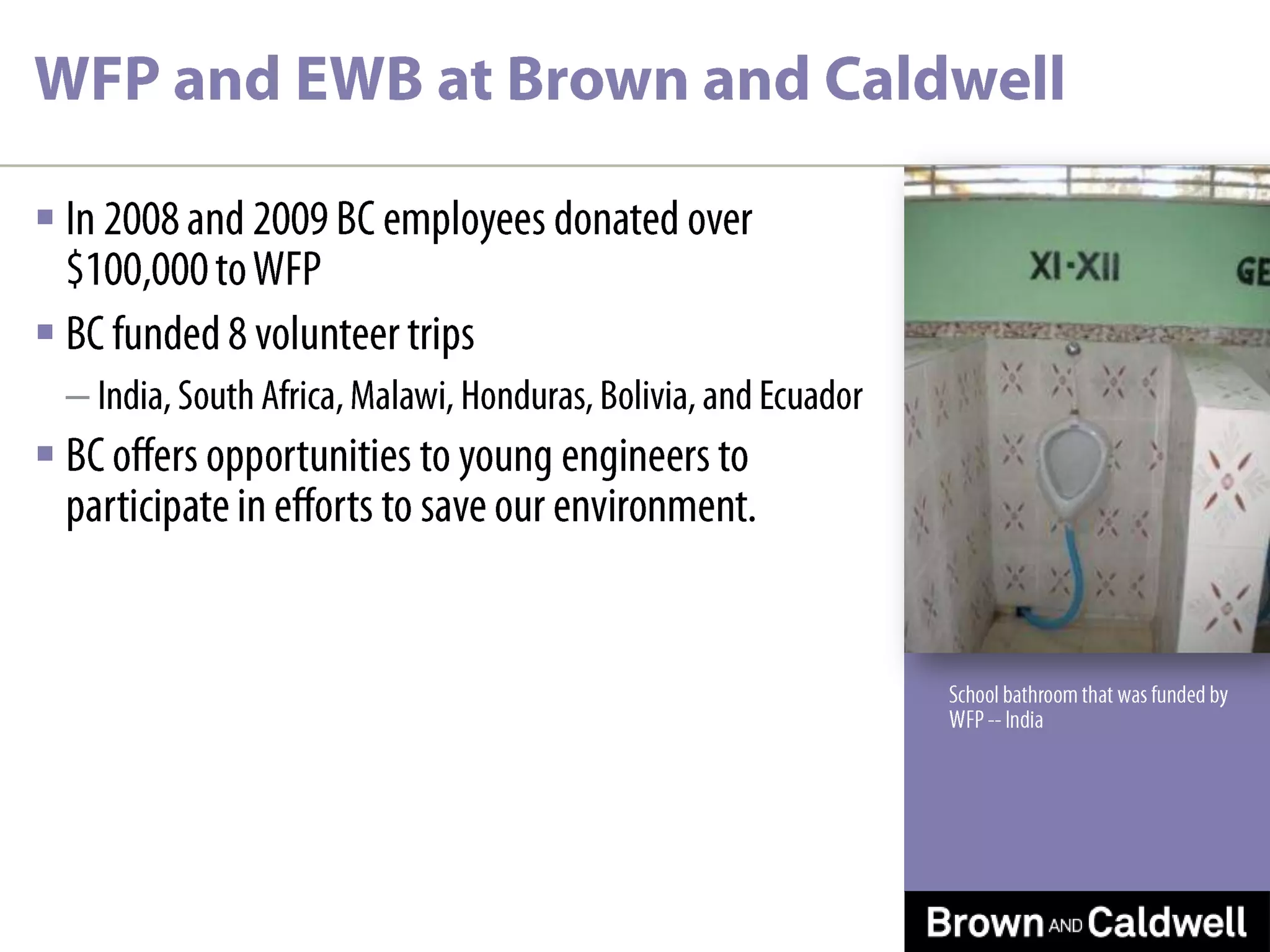 WFP and EWB at Brown and CaldwellIn 2008 and 2009 BC employees donated over $100,000 to WFPBC funded 8 volunteer tripsIndia, South Africa, Malawi, Honduras, Bolivia, and EcuadorBC offers opportunities to young engineers to participate in efforts to save our environment.School bathroom that was funded by WFP -- IndiaWFP Honduras Project-2008 Thomas Steinwinder, Nashville25Evaluation of Arsenic Contamination in PotrerillosSampled drinking water wells and distribution system.Trained Health Department staff to sample drinking water.Evaluated various Arsenic mitigation processes.
