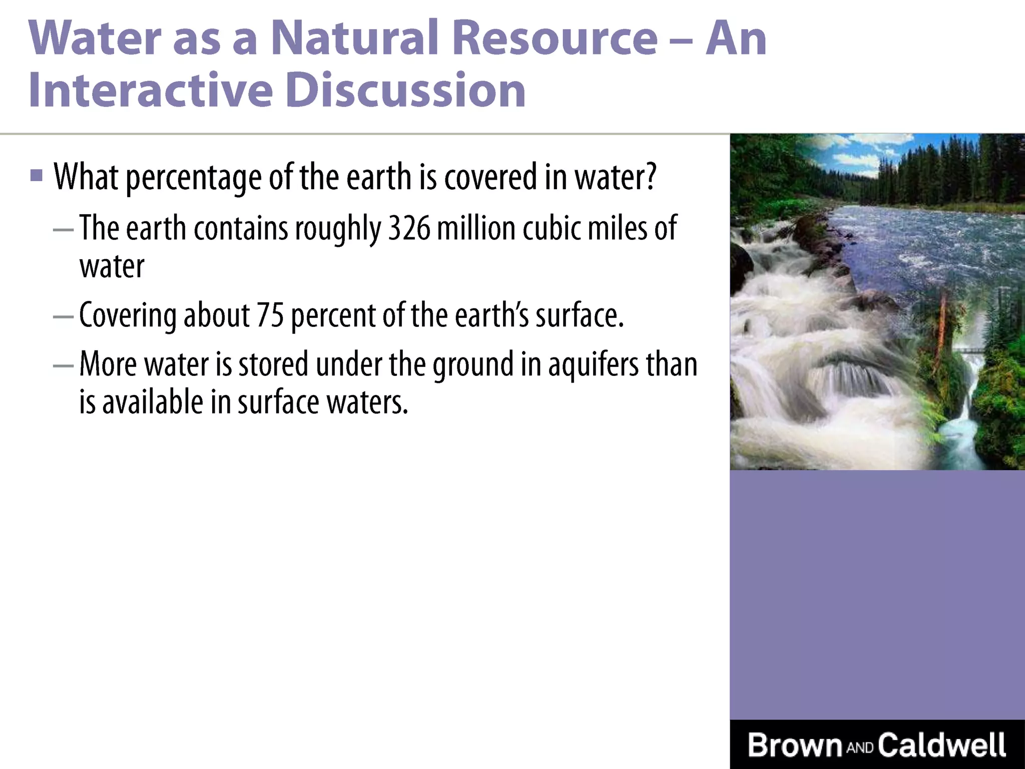 What percentage of the earth is covered in water?The earth contains roughly 326 million cubic miles of waterCovering about 75 percent of the earth’s surface. More water is stored under the ground in aquifers than is available in surface waters.Water as a Natural Resource – An Interactive Discussion