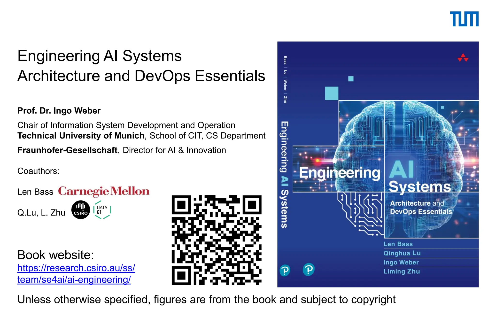 Engineering AI Systems
Architecture and DevOps Essentials
Prof. Dr. Ingo Weber
Chair of Information System Development and Operation
Technical University of Munich, School of CIT, CS Department
Fraunhofer-Gesellschaft, Director for AI & Innovation
Coauthors:
Len Bass
Q.Lu, L. Zhu
Book website:
https://research.csiro.au/ss/
team/se4ai/ai-engineering/
Unless otherwise specified, figures are from the book and subject to copyright
 