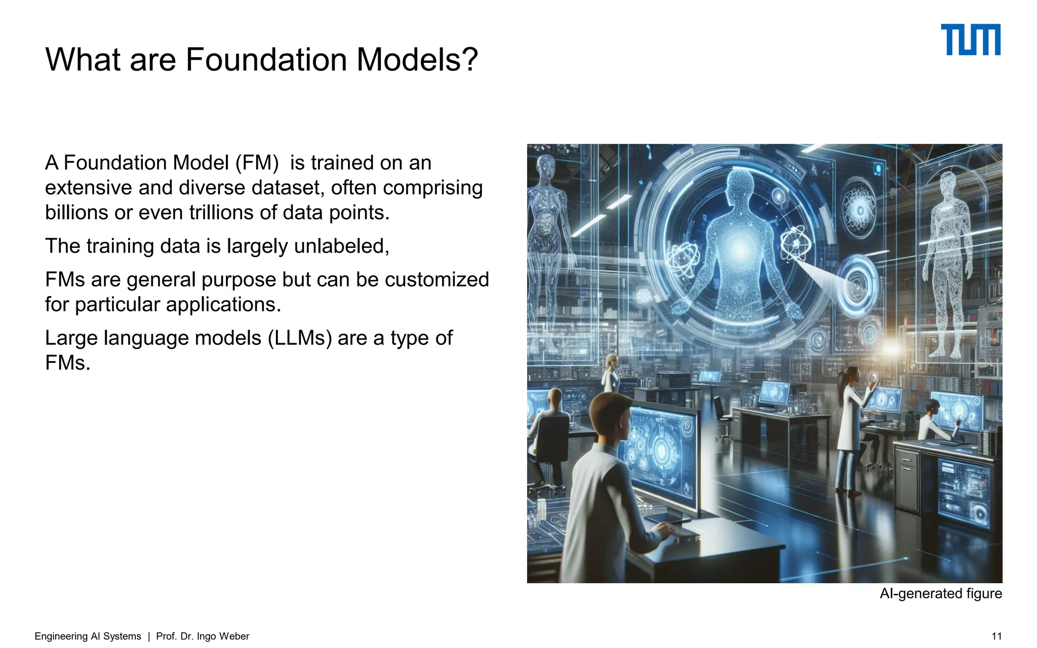 What are Foundation Models?
A Foundation Model (FM) is trained on an
extensive and diverse dataset, often comprising
billions or even trillions of data points.
The training data is largely unlabeled,
FMs are general purpose but can be customized
for particular applications.
Large language models (LLMs) are a type of
FMs.
Engineering AI Systems | Prof. Dr. Ingo Weber 11
AI-generated figure
 