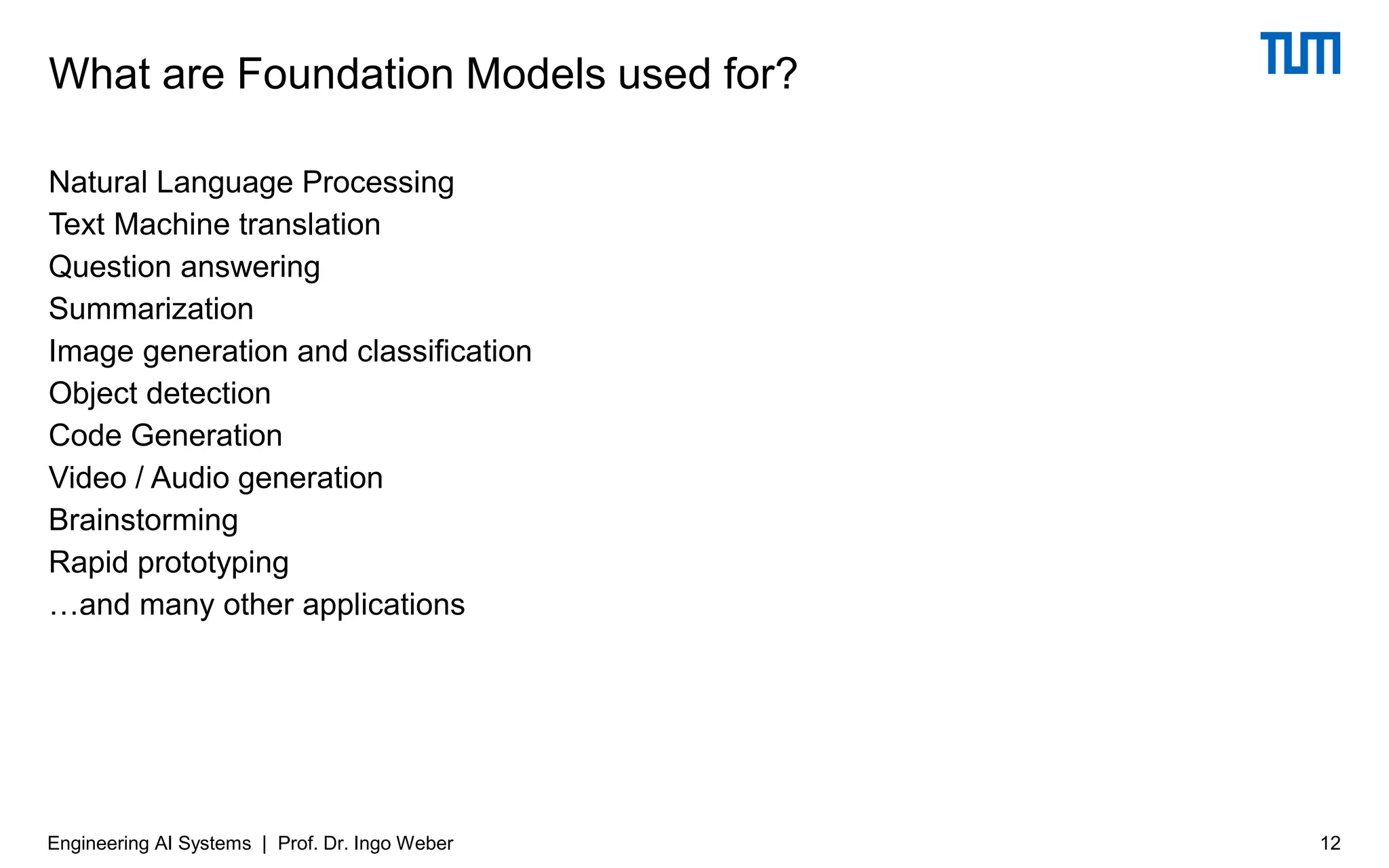 Natural Language Processing
Text Machine translation
Question answering
Summarization
Image generation and classification
Object detection
Code Generation
Video / Audio generation
Brainstorming
Rapid prototyping
…and many other applications
What are Foundation Models used for?
Engineering AI Systems | Prof. Dr. Ingo Weber 12
 