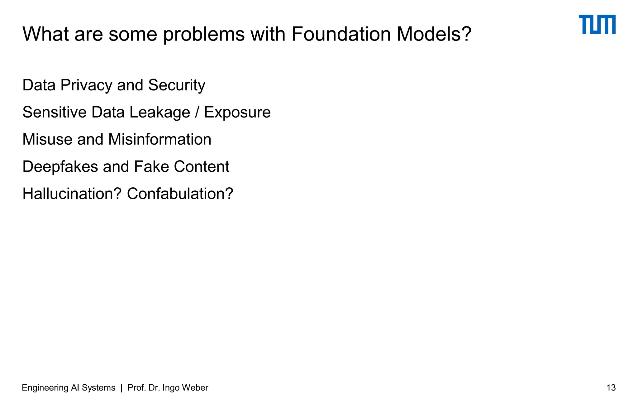 Data Privacy and Security
Sensitive Data Leakage / Exposure
Misuse and Misinformation
Deepfakes and Fake Content
Hallucination? Confabulation?
What are some problems with Foundation Models?
13
Engineering AI Systems | Prof. Dr. Ingo Weber
 