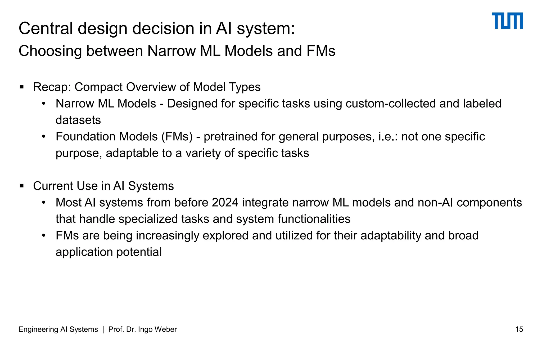 ▪ Recap: Compact Overview of Model Types
• Narrow ML Models - Designed for specific tasks using custom-collected and labeled
datasets
• Foundation Models (FMs) - pretrained for general purposes, i.e.: not one specific
purpose, adaptable to a variety of specific tasks
▪ Current Use in AI Systems
• Most AI systems from before 2024 integrate narrow ML models and non-AI components
that handle specialized tasks and system functionalities
• FMs are being increasingly explored and utilized for their adaptability and broad
application potential
Central design decision in AI system:
Choosing between Narrow ML Models and FMs
15
Engineering AI Systems | Prof. Dr. Ingo Weber
 