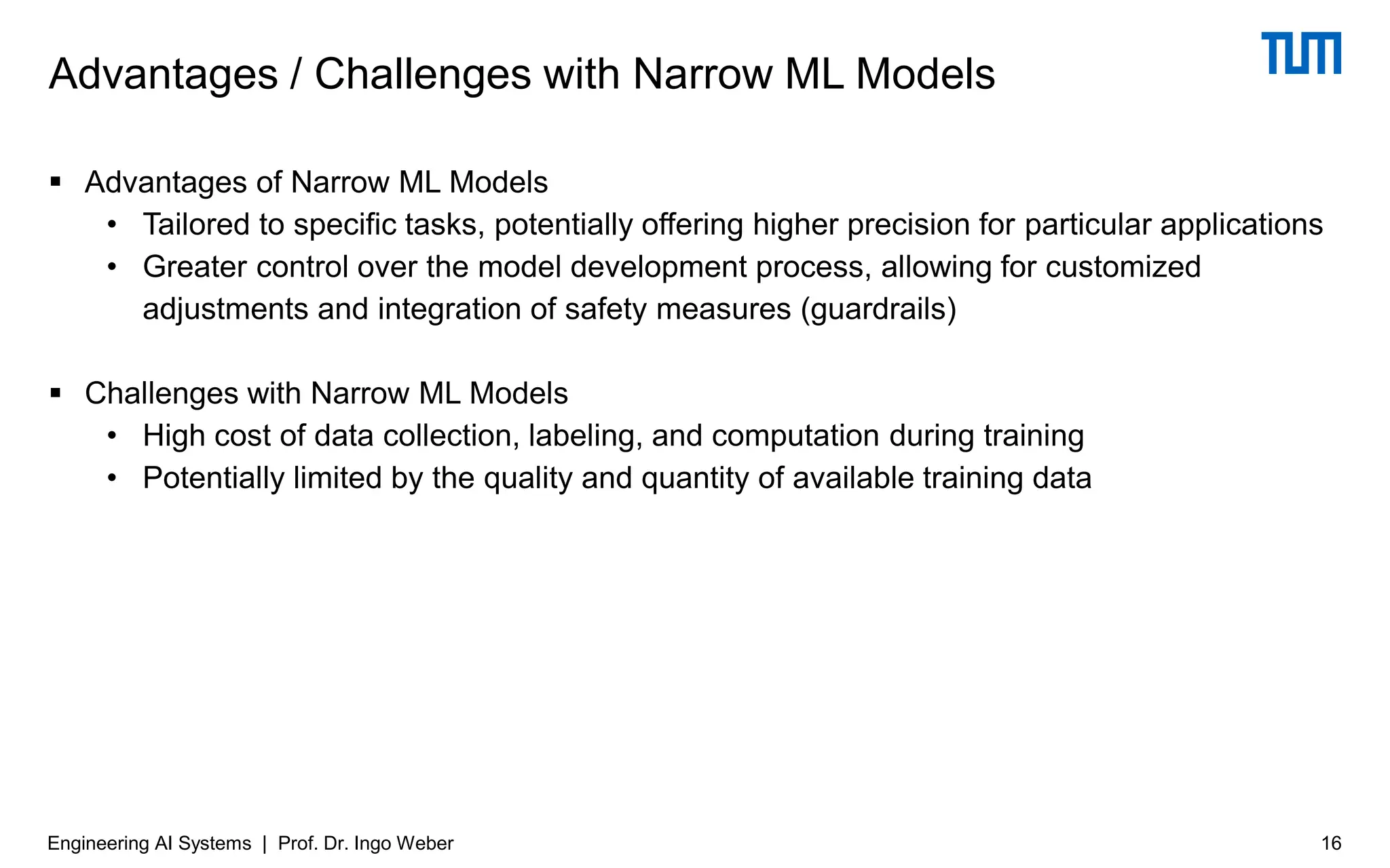 ▪ Advantages of Narrow ML Models
• Tailored to specific tasks, potentially offering higher precision for particular applications
• Greater control over the model development process, allowing for customized
adjustments and integration of safety measures (guardrails)
▪ Challenges with Narrow ML Models
• High cost of data collection, labeling, and computation during training
• Potentially limited by the quality and quantity of available training data
Advantages / Challenges with Narrow ML Models
16
Engineering AI Systems | Prof. Dr. Ingo Weber
 