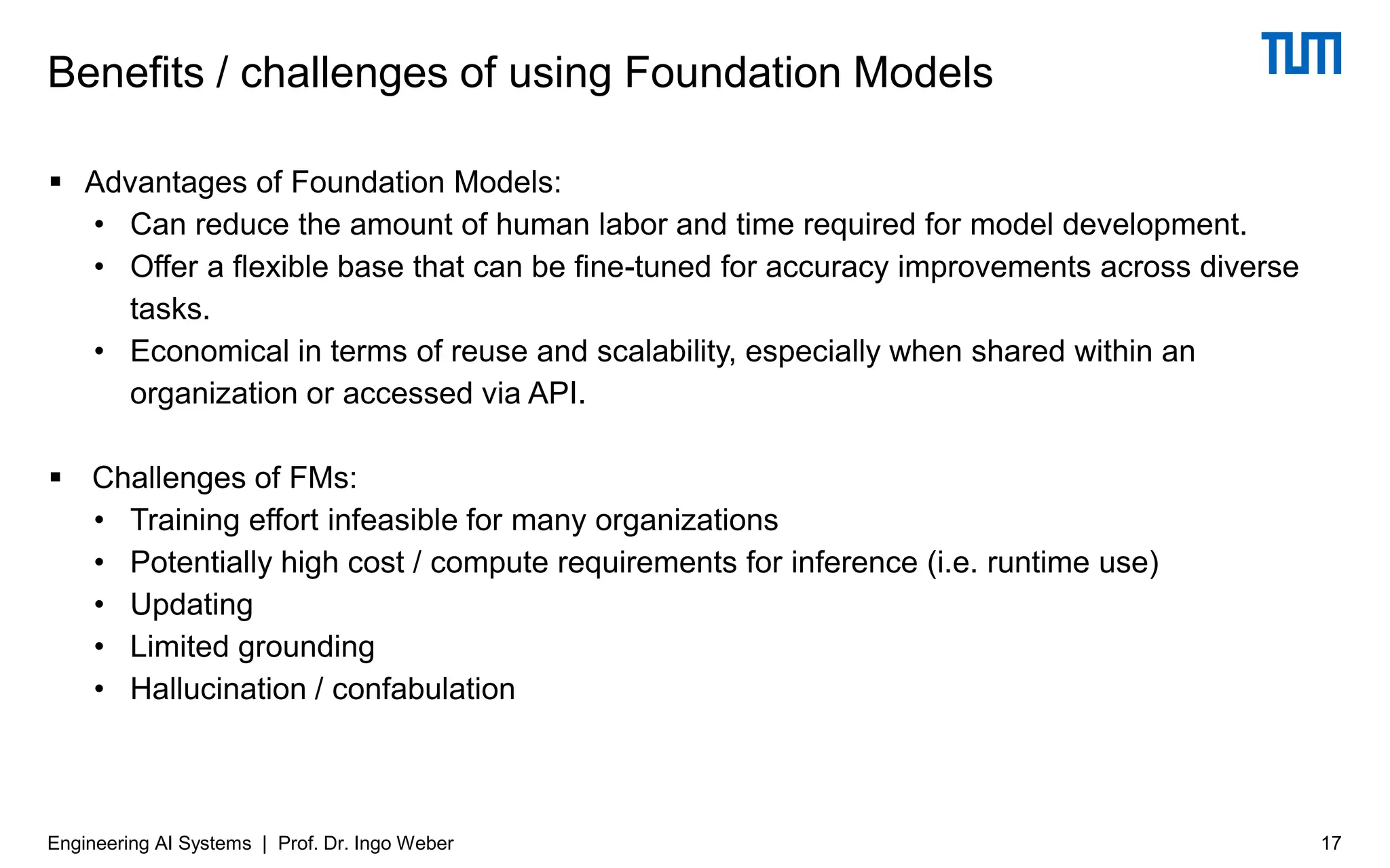 ▪ Advantages of Foundation Models:
• Can reduce the amount of human labor and time required for model development.
• Offer a flexible base that can be fine-tuned for accuracy improvements across diverse
tasks.
• Economical in terms of reuse and scalability, especially when shared within an
organization or accessed via API.
▪ Challenges of FMs:
• Training effort infeasible for many organizations
• Potentially high cost / compute requirements for inference (i.e. runtime use)
• Updating
• Limited grounding
• Hallucination / confabulation
Benefits / challenges of using Foundation Models
17
Engineering AI Systems | Prof. Dr. Ingo Weber
 
