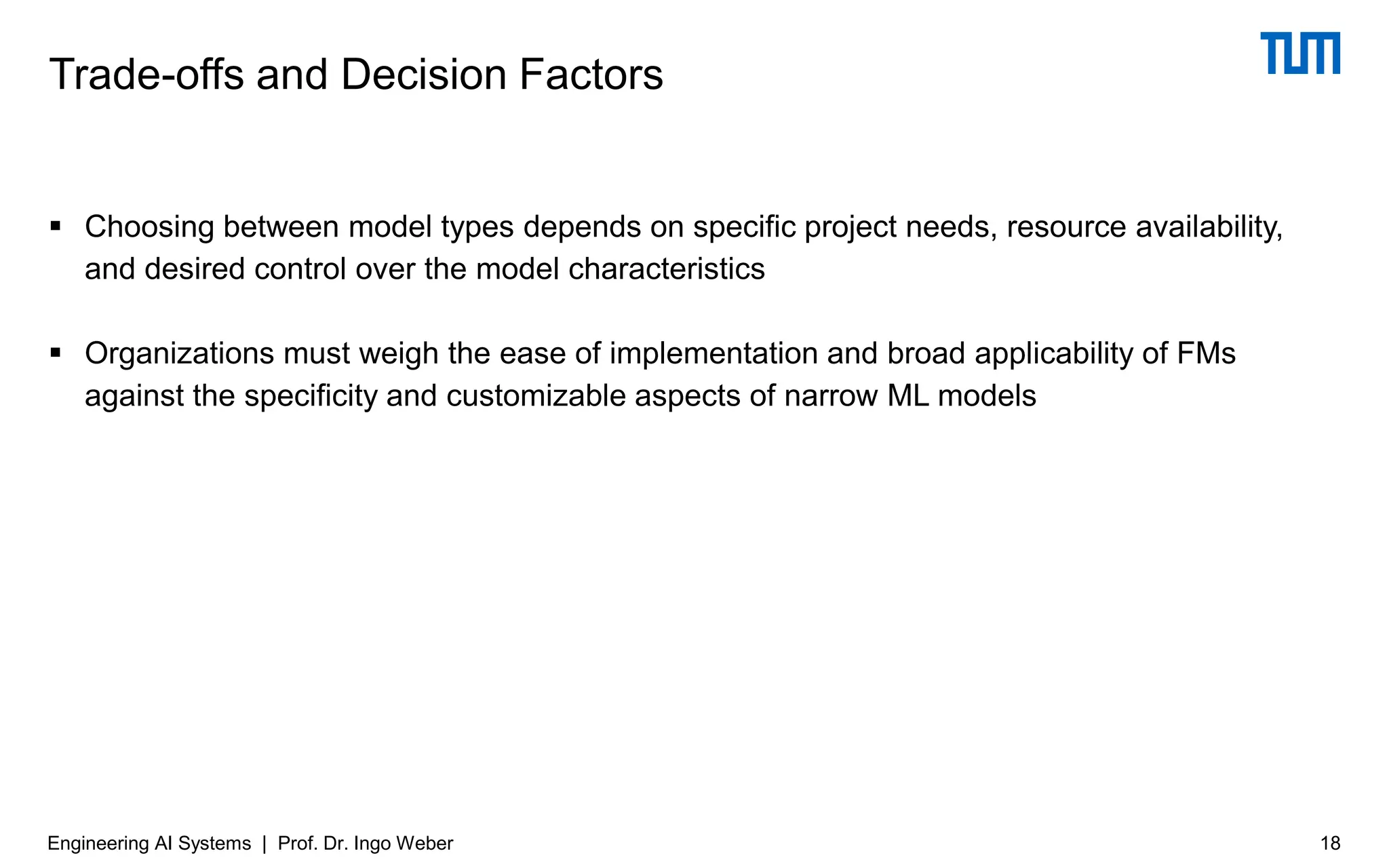 ▪ Choosing between model types depends on specific project needs, resource availability,
and desired control over the model characteristics
▪ Organizations must weigh the ease of implementation and broad applicability of FMs
against the specificity and customizable aspects of narrow ML models
Trade-offs and Decision Factors
18
Engineering AI Systems | Prof. Dr. Ingo Weber
 
