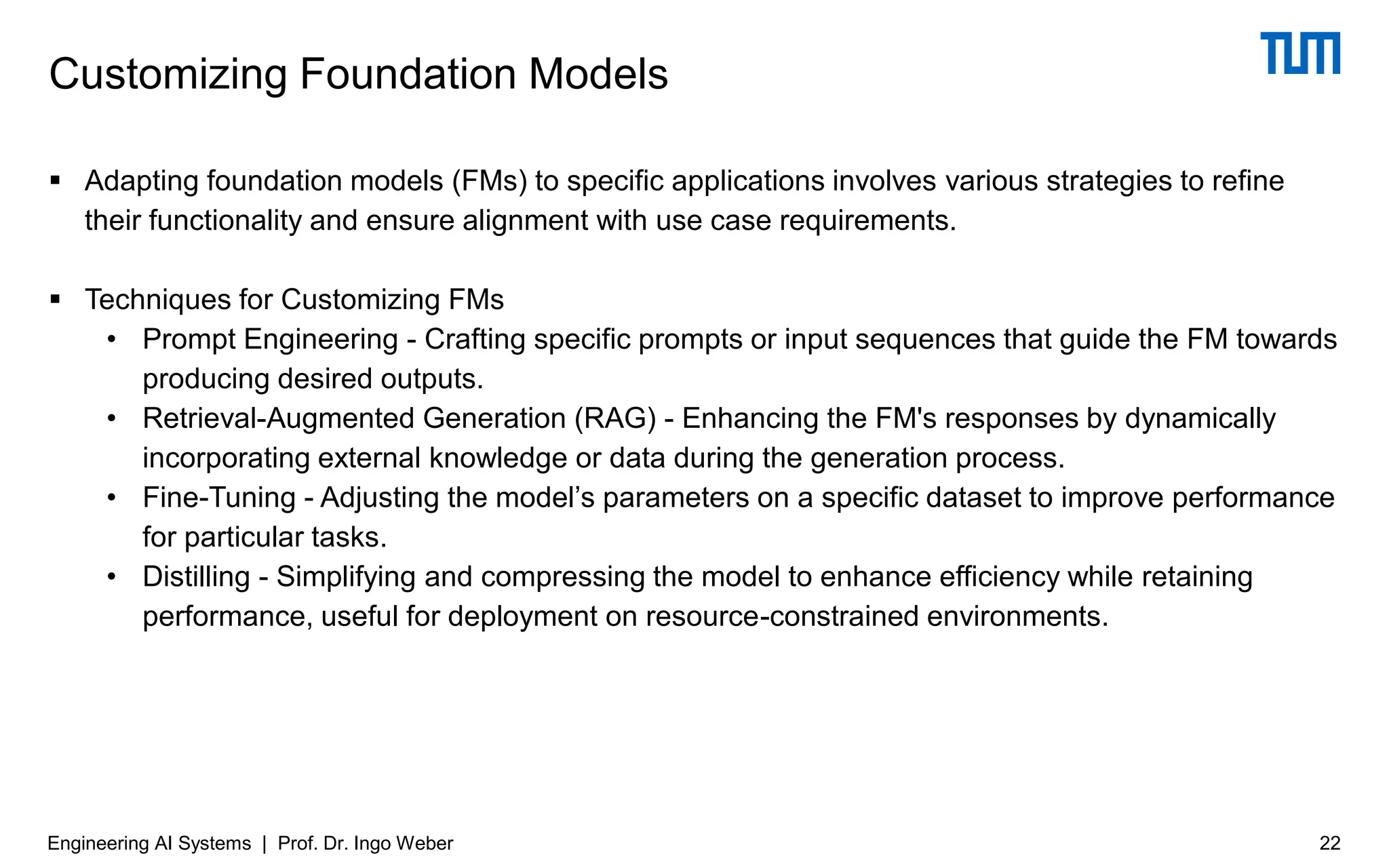 ▪ Adapting foundation models (FMs) to specific applications involves various strategies to refine
their functionality and ensure alignment with use case requirements.
▪ Techniques for Customizing FMs
• Prompt Engineering - Crafting specific prompts or input sequences that guide the FM towards
producing desired outputs.
• Retrieval-Augmented Generation (RAG) - Enhancing the FM's responses by dynamically
incorporating external knowledge or data during the generation process.
• Fine-Tuning - Adjusting the model’s parameters on a specific dataset to improve performance
for particular tasks.
• Distilling - Simplifying and compressing the model to enhance efficiency while retaining
performance, useful for deployment on resource-constrained environments.
Customizing Foundation Models
22
Engineering AI Systems | Prof. Dr. Ingo Weber
 