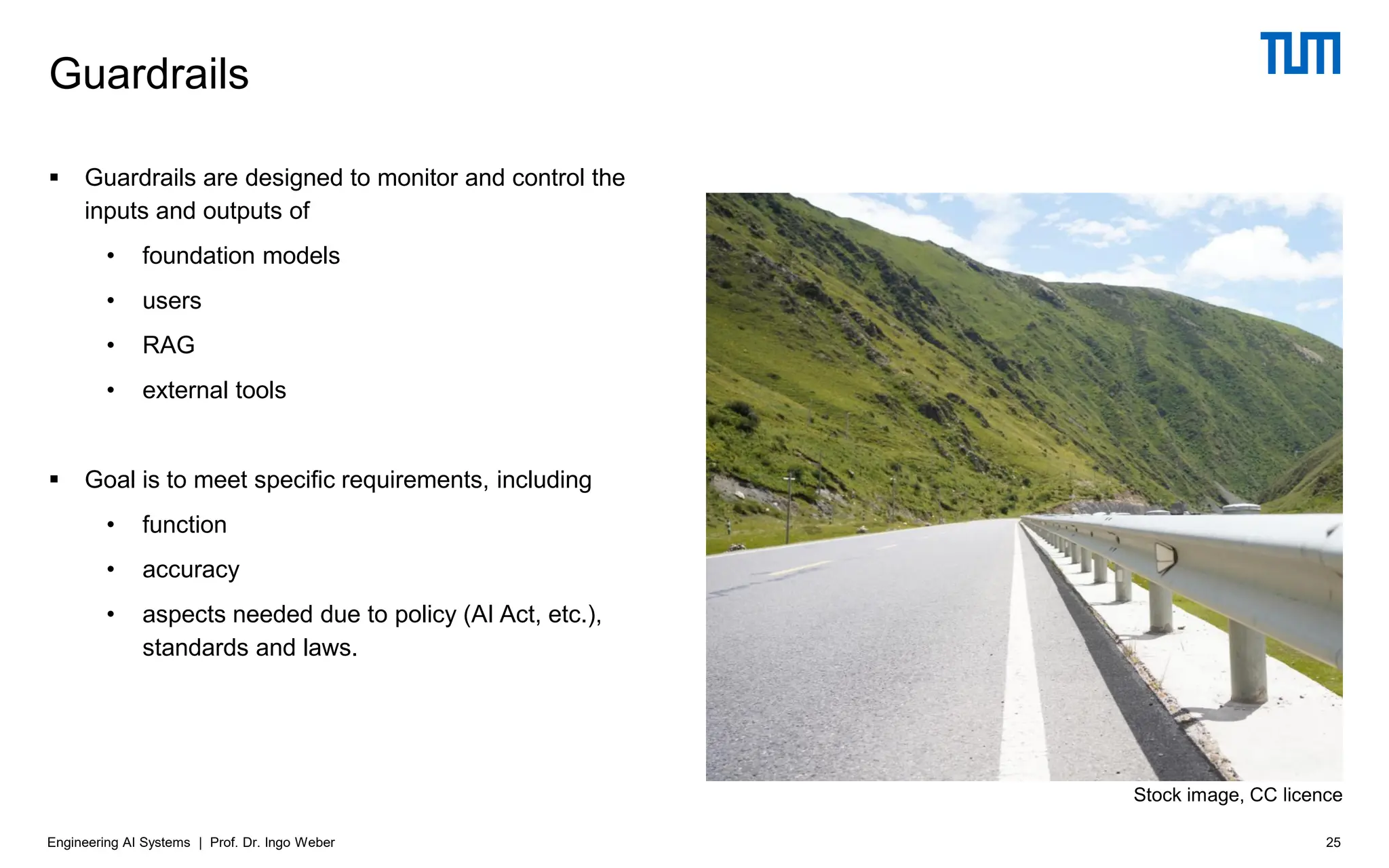 ▪ Guardrails are designed to monitor and control the
inputs and outputs of
• foundation models
• users
• RAG
• external tools
▪ Goal is to meet specific requirements, including
• function
• accuracy
• aspects needed due to policy (AI Act, etc.),
standards and laws.
Guardrails
25
Engineering AI Systems | Prof. Dr. Ingo Weber
Stock image, CC licence
 