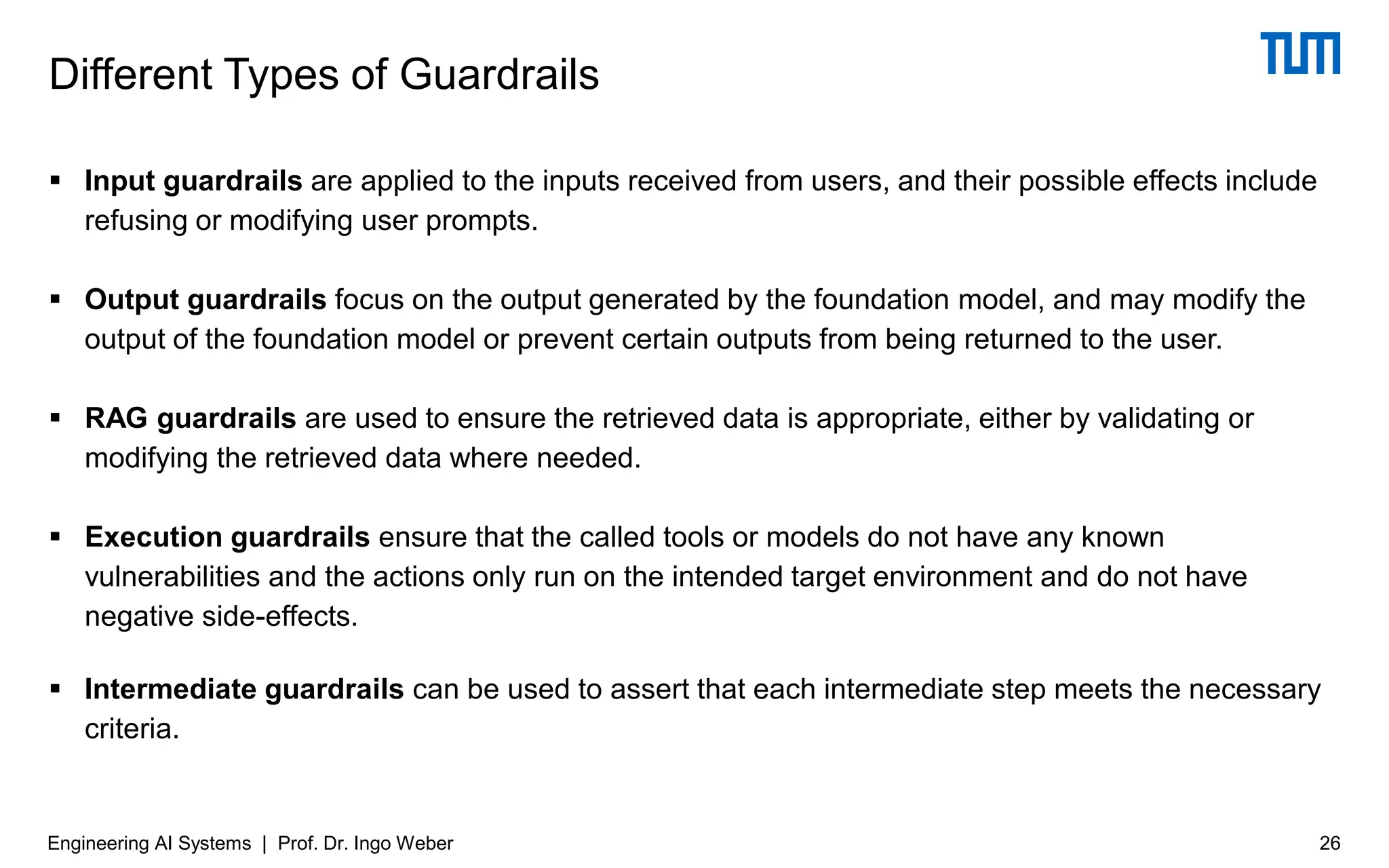 ▪ Input guardrails are applied to the inputs received from users, and their possible effects include
refusing or modifying user prompts.
▪ Output guardrails focus on the output generated by the foundation model, and may modify the
output of the foundation model or prevent certain outputs from being returned to the user.
▪ RAG guardrails are used to ensure the retrieved data is appropriate, either by validating or
modifying the retrieved data where needed.
▪ Execution guardrails ensure that the called tools or models do not have any known
vulnerabilities and the actions only run on the intended target environment and do not have
negative side-effects.
▪ Intermediate guardrails can be used to assert that each intermediate step meets the necessary
criteria.
Different Types of Guardrails
26
Engineering AI Systems | Prof. Dr. Ingo Weber
 
