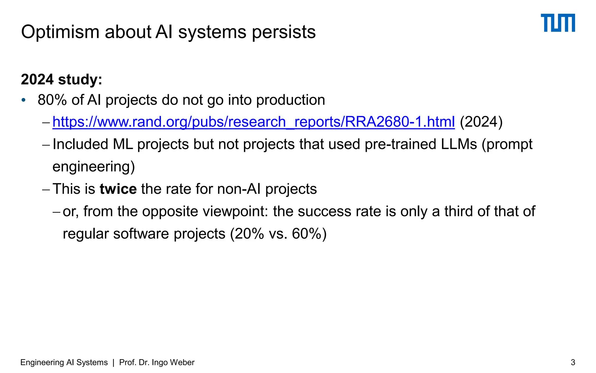 2024 study:
• 80% of AI projects do not go into production
− https://www.rand.org/pubs/research_reports/RRA2680-1.html (2024)
− Included ML projects but not projects that used pre-trained LLMs (prompt
engineering)
− This is twice the rate for non-AI projects
−or, from the opposite viewpoint: the success rate is only a third of that of
regular software projects (20% vs. 60%)
Optimism about AI systems persists
3
Engineering AI Systems | Prof. Dr. Ingo Weber
 