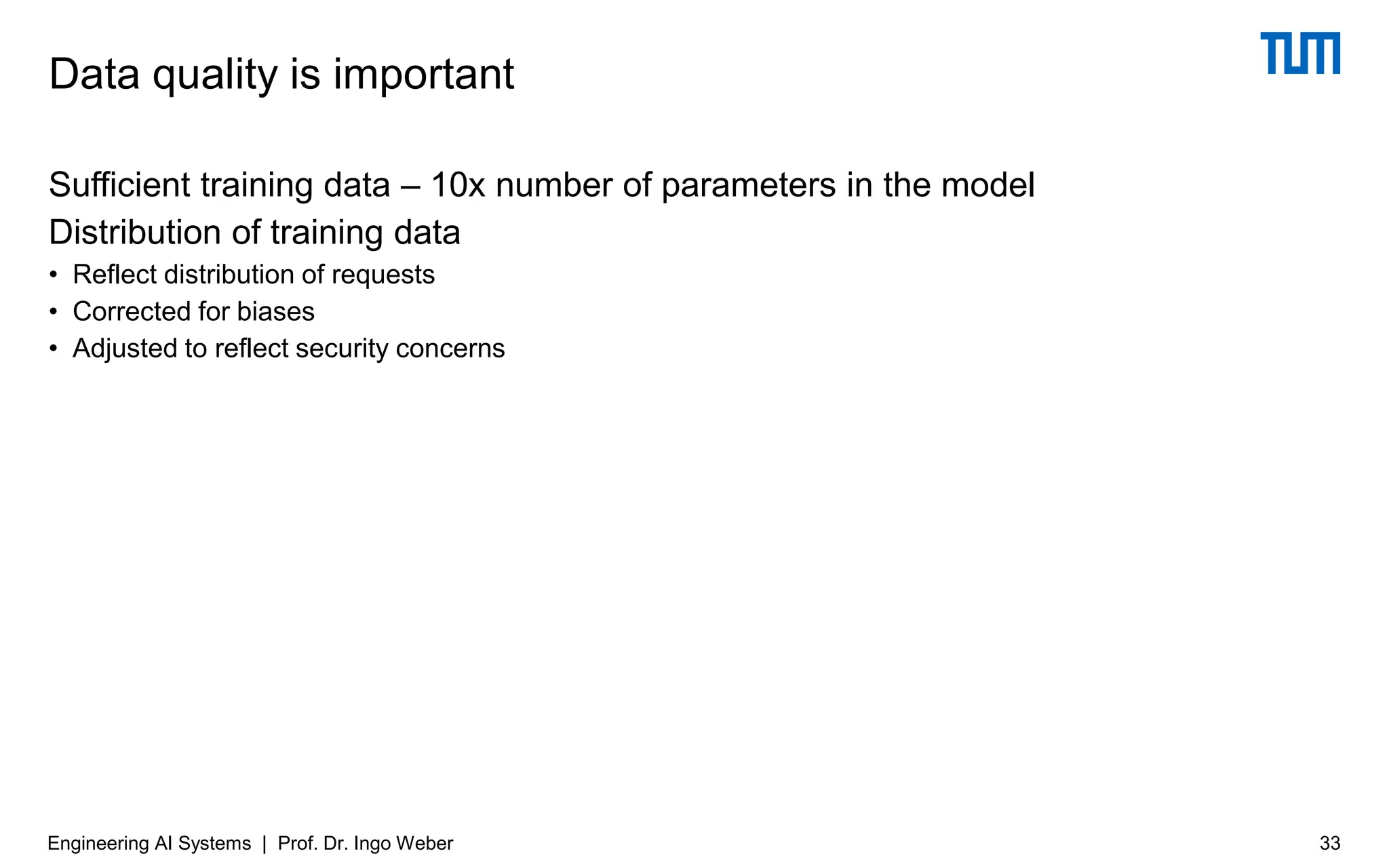Sufficient training data – 10x number of parameters in the model
Distribution of training data
• Reflect distribution of requests
• Corrected for biases
• Adjusted to reflect security concerns
Data quality is important
Engineering AI Systems | Prof. Dr. Ingo Weber 33
 