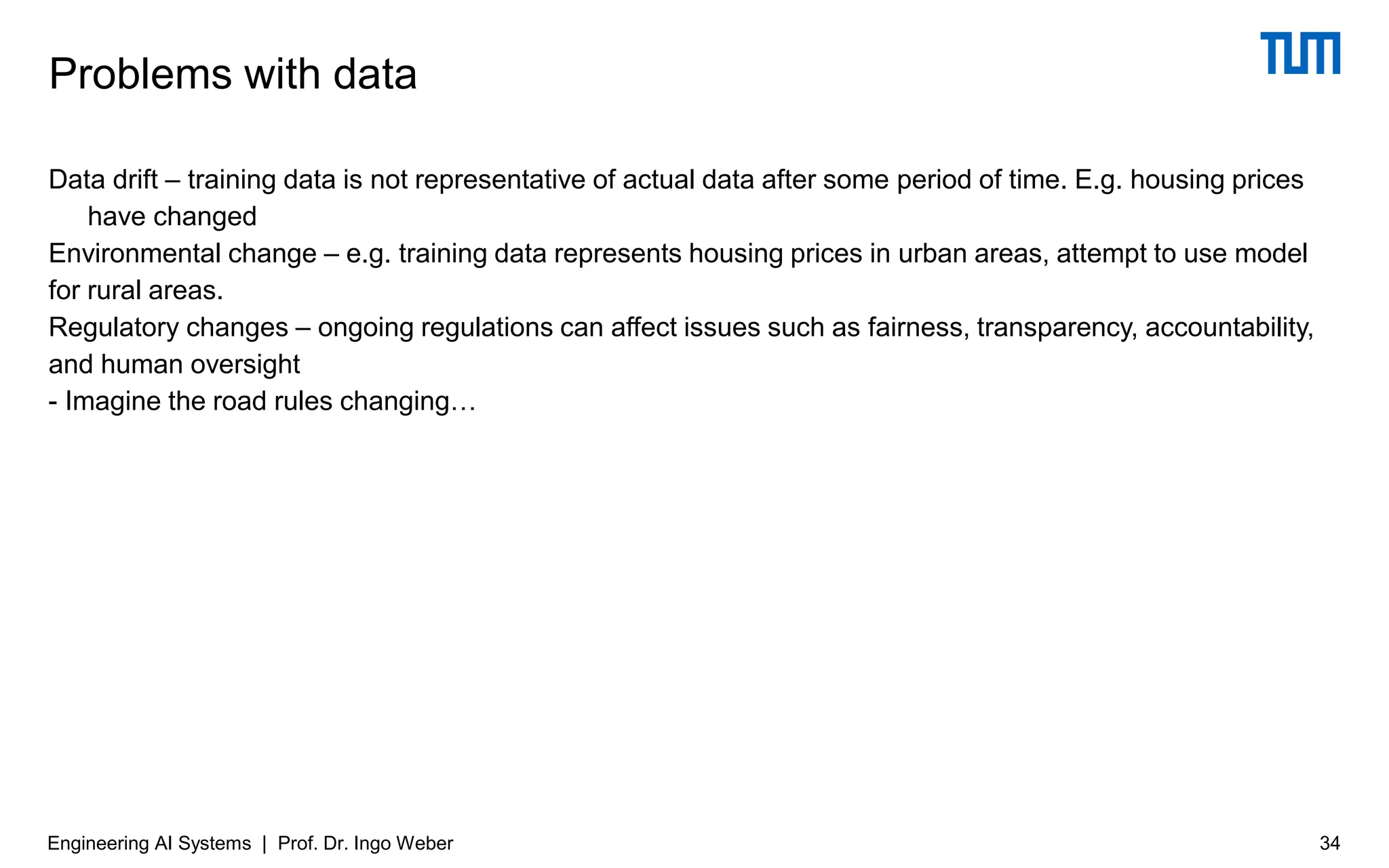 Data drift – training data is not representative of actual data after some period of time. E.g. housing prices
have changed
Environmental change – e.g. training data represents housing prices in urban areas, attempt to use model
for rural areas.
Regulatory changes – ongoing regulations can affect issues such as fairness, transparency, accountability,
and human oversight
- Imagine the road rules changing…
Problems with data
Engineering AI Systems | Prof. Dr. Ingo Weber 34
 