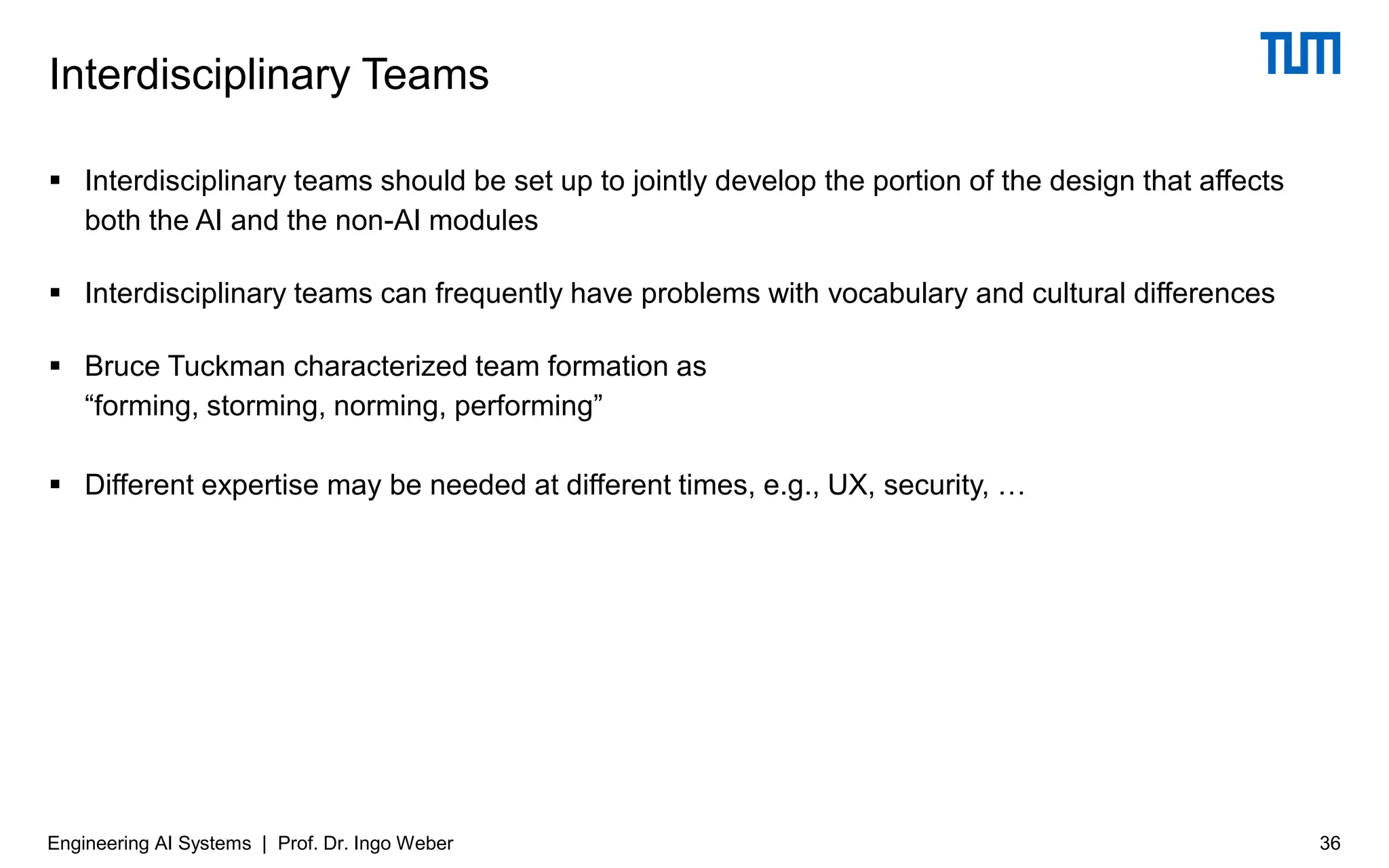▪ Interdisciplinary teams should be set up to jointly develop the portion of the design that affects
both the AI and the non-AI modules
▪ Interdisciplinary teams can frequently have problems with vocabulary and cultural differences
▪ Bruce Tuckman characterized team formation as
“forming, storming, norming, performing”
▪ Different expertise may be needed at different times, e.g., UX, security, …
Interdisciplinary Teams
36
Engineering AI Systems | Prof. Dr. Ingo Weber
 