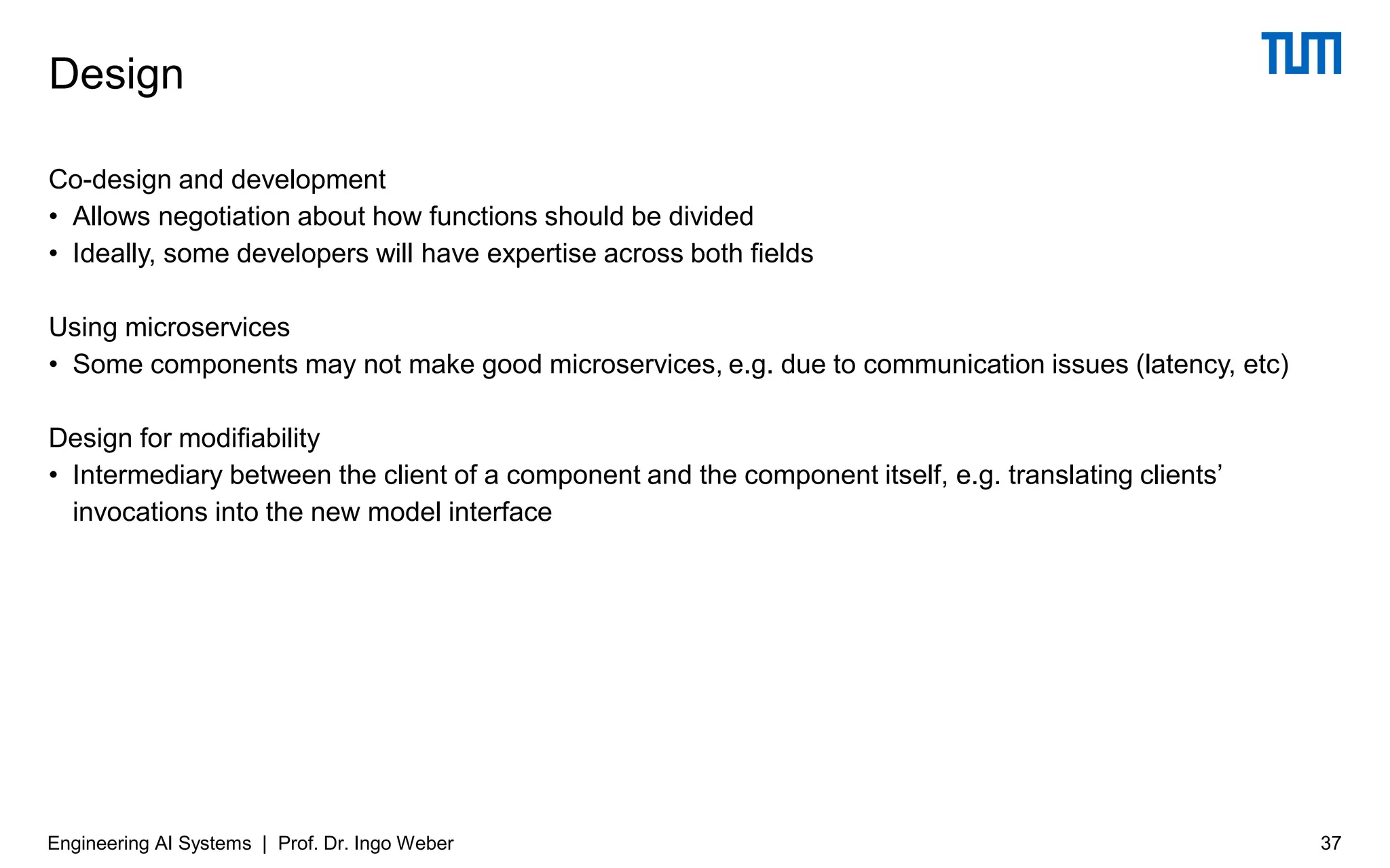 Co-design and development
• Allows negotiation about how functions should be divided
• Ideally, some developers will have expertise across both fields
Using microservices
• Some components may not make good microservices, e.g. due to communication issues (latency, etc)
Design for modifiability
• Intermediary between the client of a component and the component itself, e.g. translating clients’
invocations into the new model interface
Design
Engineering AI Systems | Prof. Dr. Ingo Weber 37
 