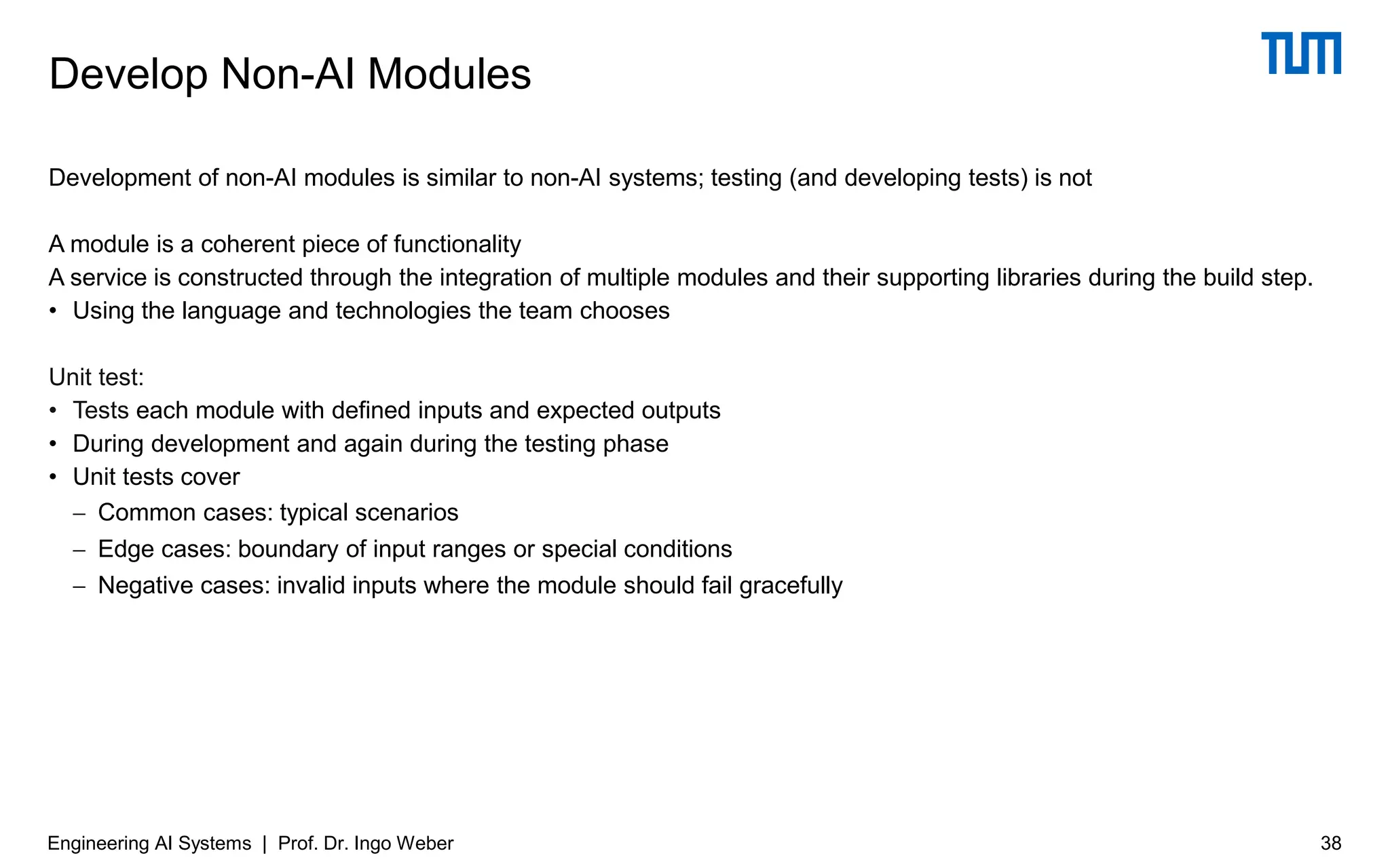 Development of non-AI modules is similar to non-AI systems; testing (and developing tests) is not
A module is a coherent piece of functionality
A service is constructed through the integration of multiple modules and their supporting libraries during the build step.
• Using the language and technologies the team chooses
Unit test:
• Tests each module with defined inputs and expected outputs
• During development and again during the testing phase
• Unit tests cover
− Common cases: typical scenarios
− Edge cases: boundary of input ranges or special conditions
− Negative cases: invalid inputs where the module should fail gracefully
Develop Non-AI Modules
Engineering AI Systems | Prof. Dr. Ingo Weber 38
 