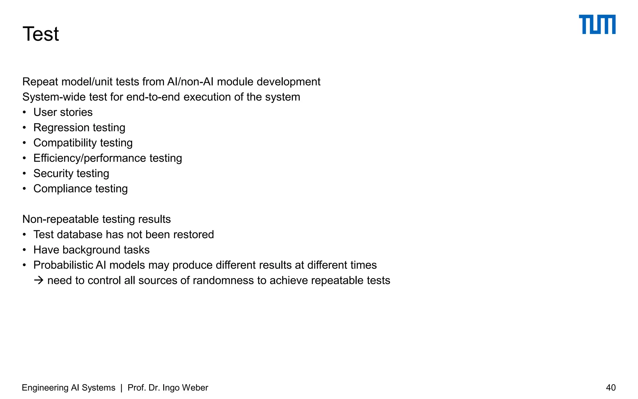Repeat model/unit tests from AI/non-AI module development
System-wide test for end-to-end execution of the system
• User stories
• Regression testing
• Compatibility testing
• Efficiency/performance testing
• Security testing
• Compliance testing
Non-repeatable testing results
• Test database has not been restored
• Have background tasks
• Probabilistic AI models may produce different results at different times
→ need to control all sources of randomness to achieve repeatable tests
Test
Engineering AI Systems | Prof. Dr. Ingo Weber 40
 