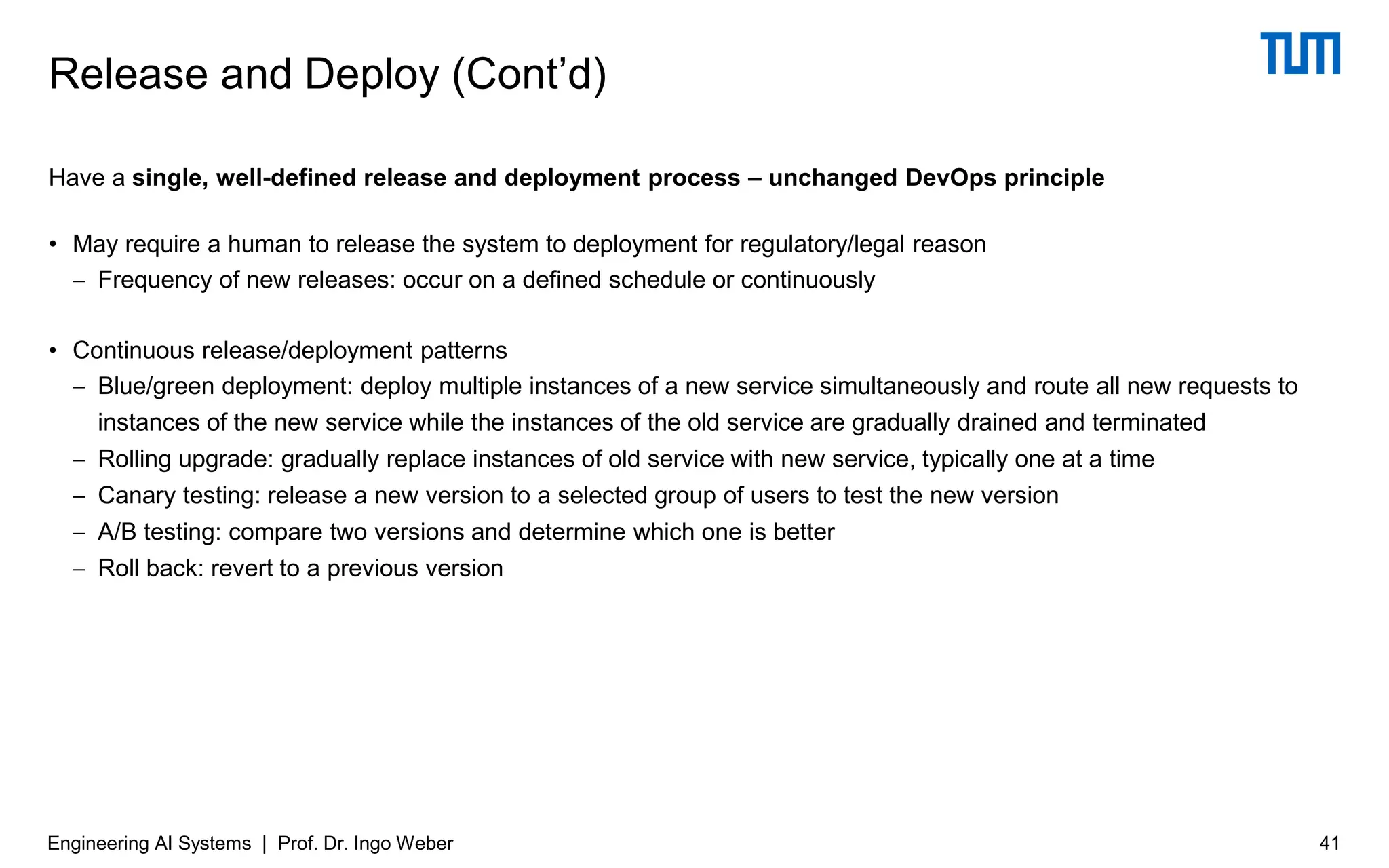 Have a single, well-defined release and deployment process – unchanged DevOps principle
• May require a human to release the system to deployment for regulatory/legal reason
− Frequency of new releases: occur on a defined schedule or continuously
• Continuous release/deployment patterns
− Blue/green deployment: deploy multiple instances of a new service simultaneously and route all new requests to
instances of the new service while the instances of the old service are gradually drained and terminated
− Rolling upgrade: gradually replace instances of old service with new service, typically one at a time
− Canary testing: release a new version to a selected group of users to test the new version
− A/B testing: compare two versions and determine which one is better
− Roll back: revert to a previous version
Release and Deploy (Cont’d)
Engineering AI Systems | Prof. Dr. Ingo Weber 41
 