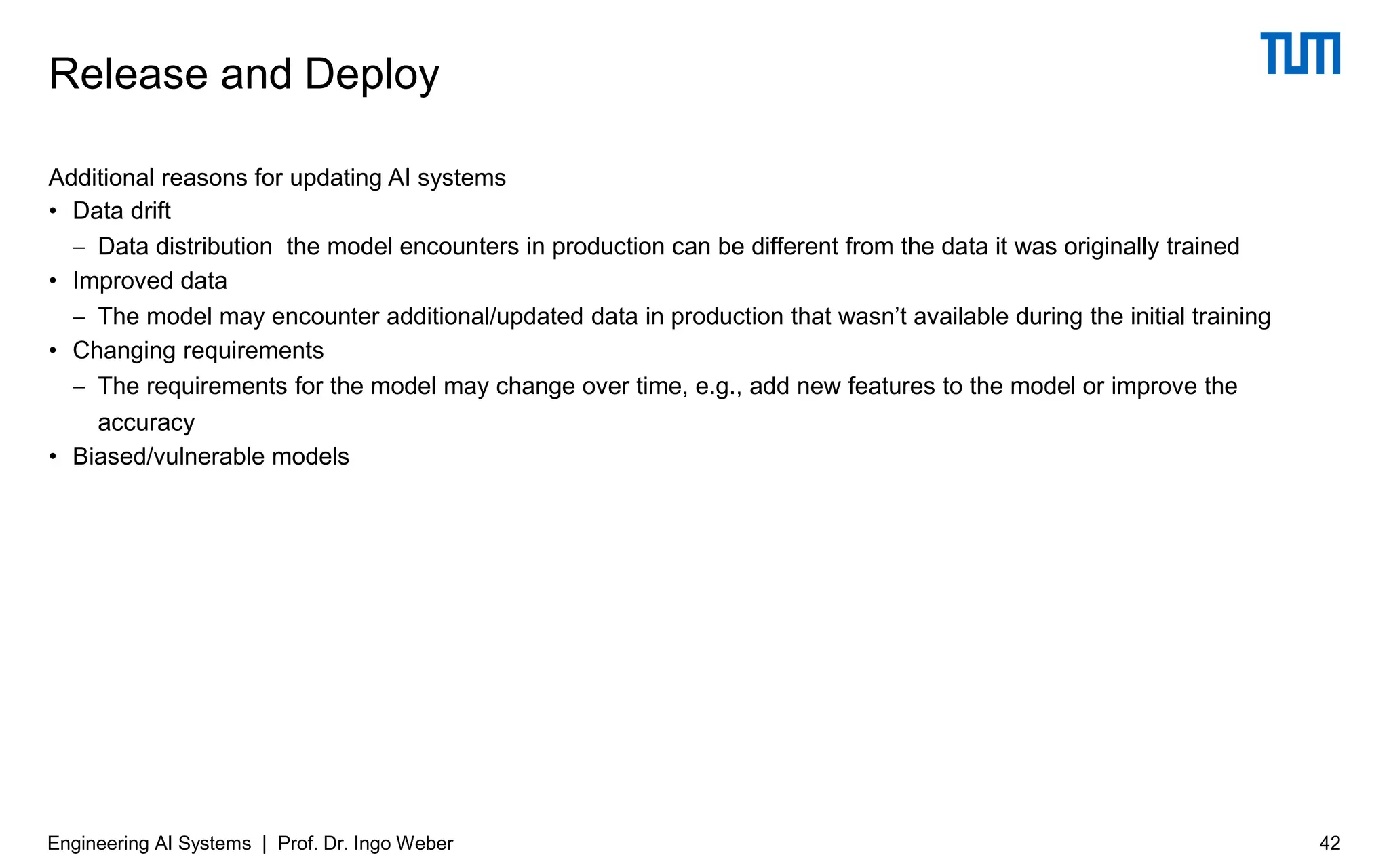 Additional reasons for updating AI systems
• Data drift
− Data distribution the model encounters in production can be different from the data it was originally trained
• Improved data
− The model may encounter additional/updated data in production that wasn’t available during the initial training
• Changing requirements
− The requirements for the model may change over time, e.g., add new features to the model or improve the
accuracy
• Biased/vulnerable models
Release and Deploy
Engineering AI Systems | Prof. Dr. Ingo Weber 42
 