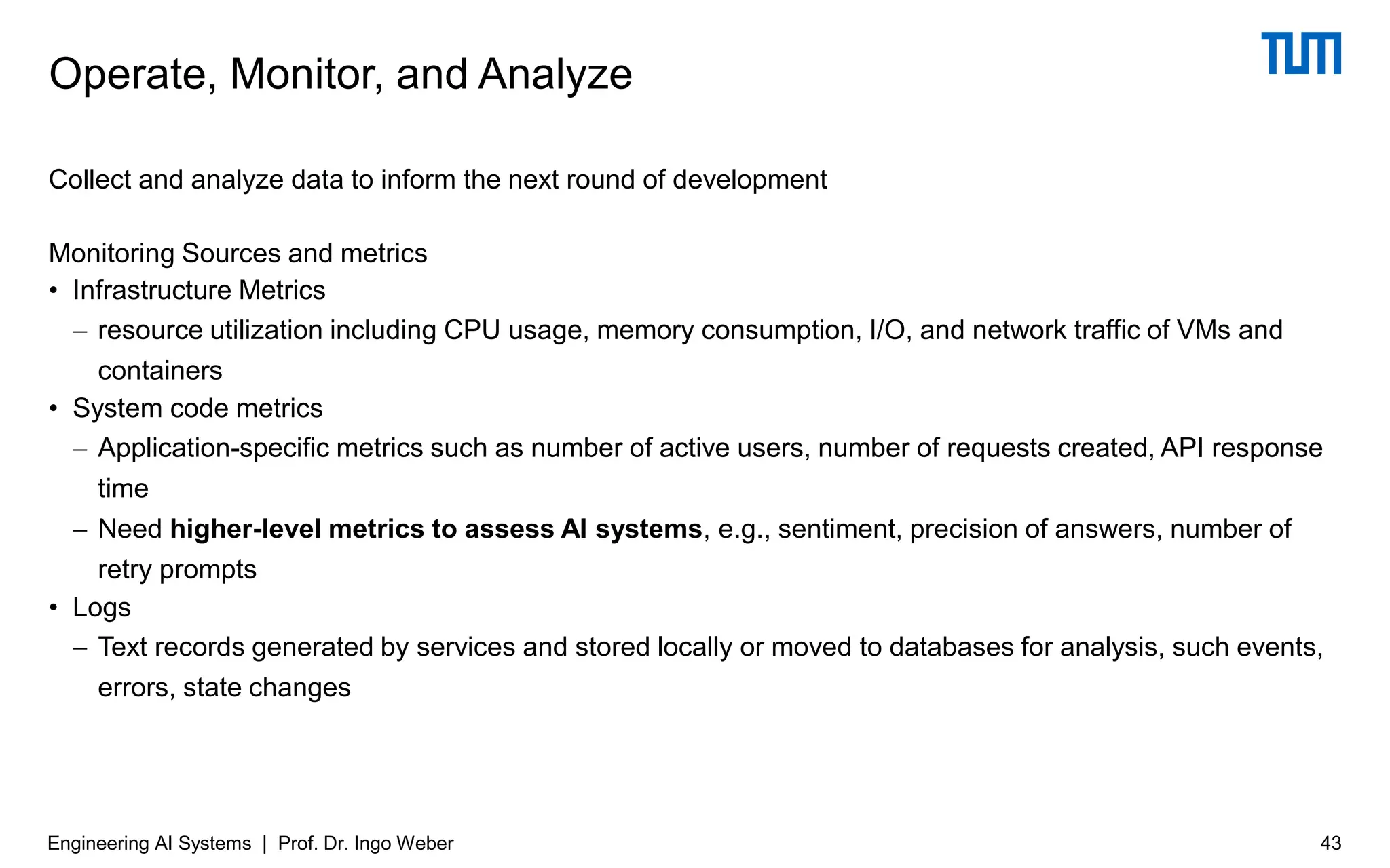 Collect and analyze data to inform the next round of development
Monitoring Sources and metrics
• Infrastructure Metrics
− resource utilization including CPU usage, memory consumption, I/O, and network traffic of VMs and
containers
• System code metrics
− Application-specific metrics such as number of active users, number of requests created, API response
time
− Need higher-level metrics to assess AI systems, e.g., sentiment, precision of answers, number of
retry prompts
• Logs
− Text records generated by services and stored locally or moved to databases for analysis, such events,
errors, state changes
Operate, Monitor, and Analyze
Engineering AI Systems | Prof. Dr. Ingo Weber 43
 