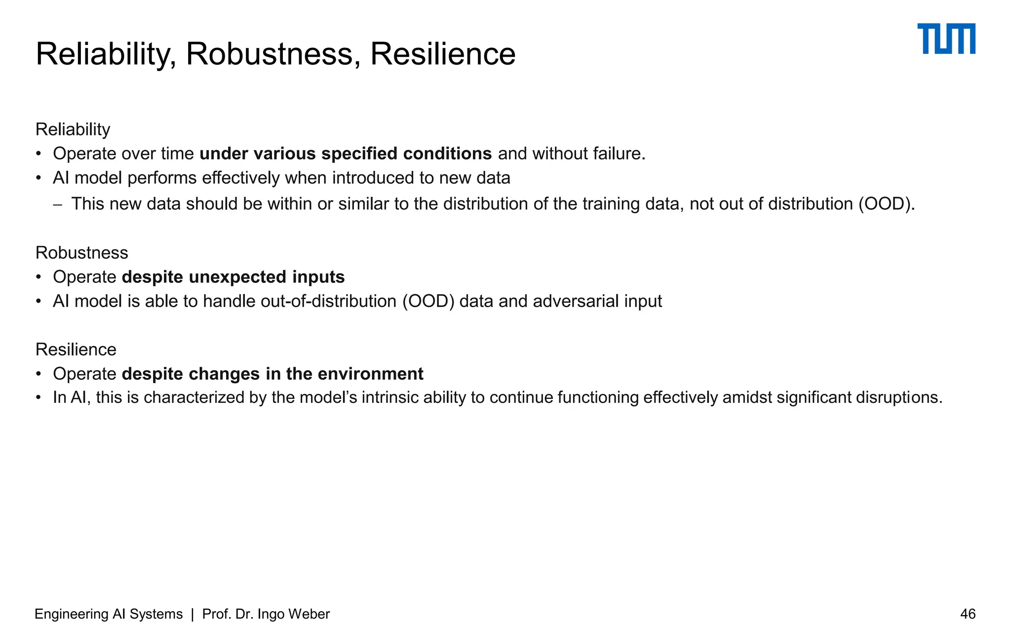 Reliability
• Operate over time under various specified conditions and without failure.
• AI model performs effectively when introduced to new data
− This new data should be within or similar to the distribution of the training data, not out of distribution (OOD).
Robustness
• Operate despite unexpected inputs
• AI model is able to handle out-of-distribution (OOD) data and adversarial input
Resilience
• Operate despite changes in the environment
• In AI, this is characterized by the model’s intrinsic ability to continue functioning effectively amidst significant disruptions.
Reliability, Robustness, Resilience
Engineering AI Systems | Prof. Dr. Ingo Weber 46
 