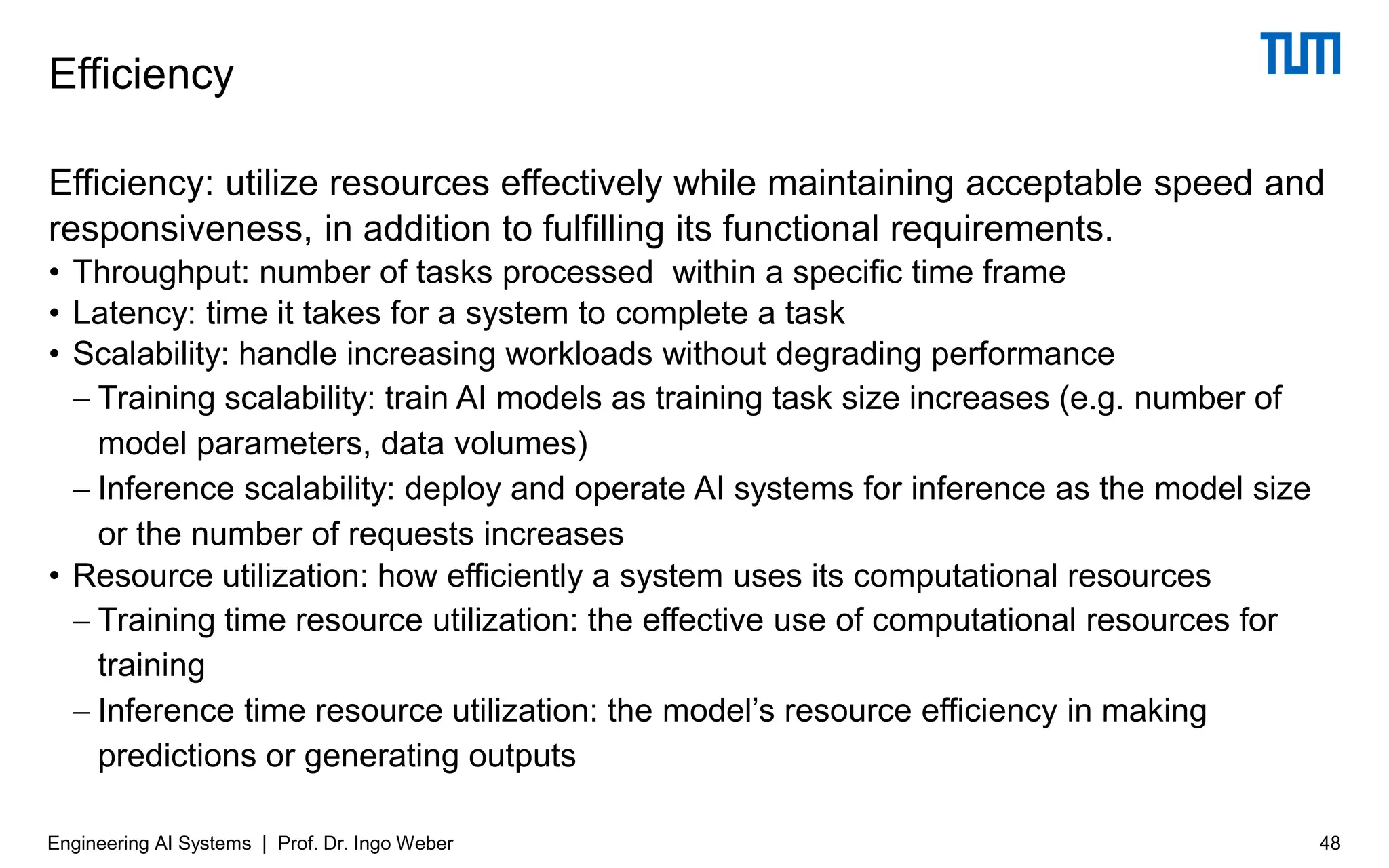 Efficiency: utilize resources effectively while maintaining acceptable speed and
responsiveness, in addition to fulfilling its functional requirements.
• Throughput: number of tasks processed within a specific time frame
• Latency: time it takes for a system to complete a task
• Scalability: handle increasing workloads without degrading performance
− Training scalability: train AI models as training task size increases (e.g. number of
model parameters, data volumes)
− Inference scalability: deploy and operate AI systems for inference as the model size
or the number of requests increases
• Resource utilization: how efficiently a system uses its computational resources
− Training time resource utilization: the effective use of computational resources for
training
− Inference time resource utilization: the model’s resource efficiency in making
predictions or generating outputs
Efficiency
Engineering AI Systems | Prof. Dr. Ingo Weber 48
 