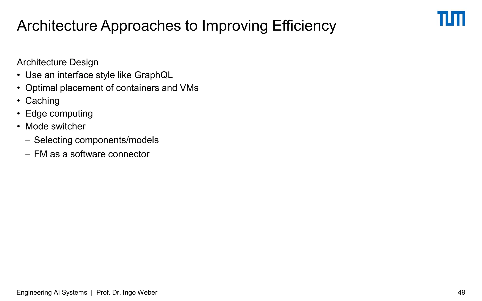 Architecture Design
• Use an interface style like GraphQL
• Optimal placement of containers and VMs
• Caching
• Edge computing
• Mode switcher
− Selecting components/models
− FM as a software connector
Architecture Approaches to Improving Efficiency
Engineering AI Systems | Prof. Dr. Ingo Weber 49
 