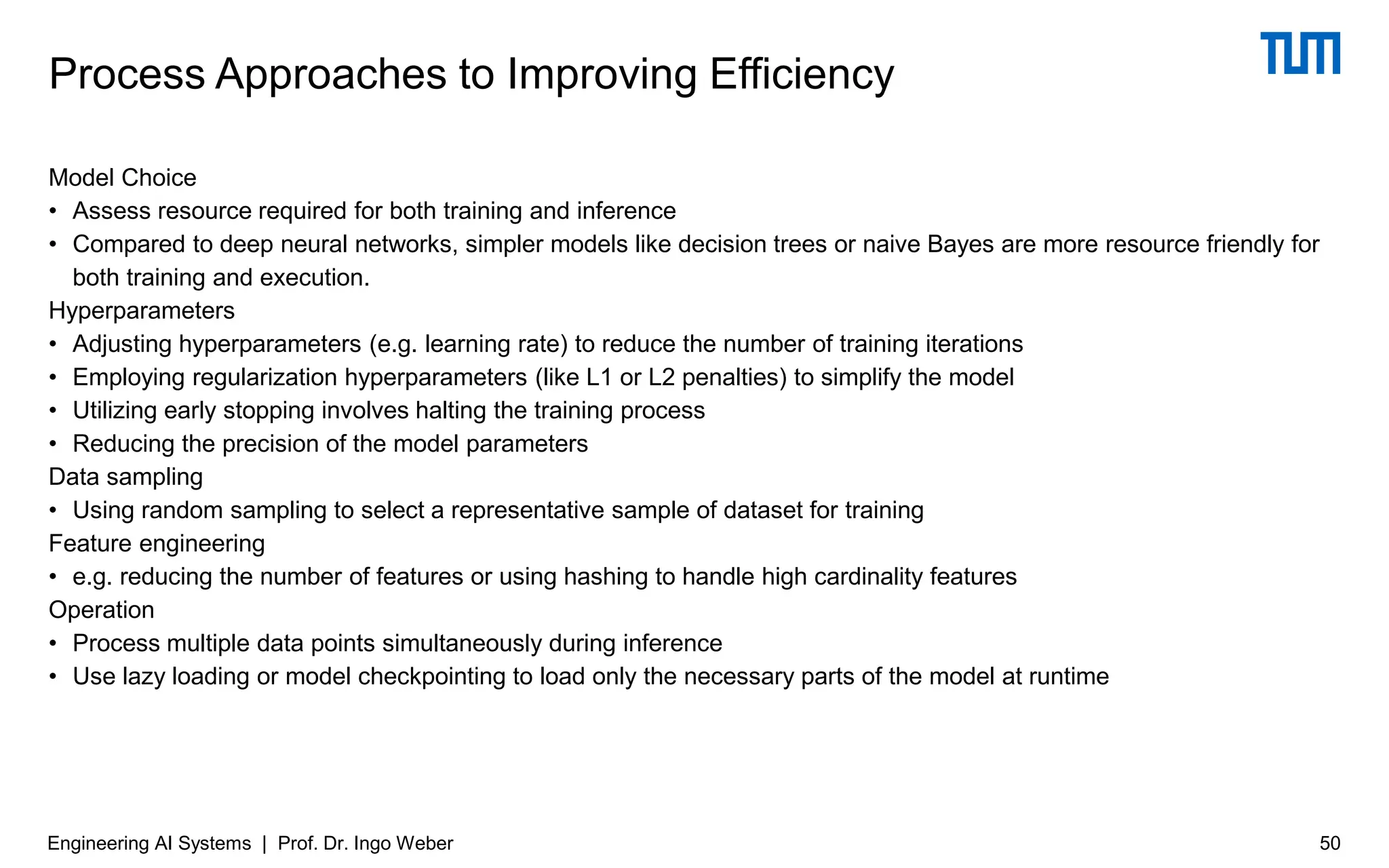Model Choice
• Assess resource required for both training and inference
• Compared to deep neural networks, simpler models like decision trees or naive Bayes are more resource friendly for
both training and execution.
Hyperparameters
• Adjusting hyperparameters (e.g. learning rate) to reduce the number of training iterations
• Employing regularization hyperparameters (like L1 or L2 penalties) to simplify the model
• Utilizing early stopping involves halting the training process
• Reducing the precision of the model parameters
Data sampling
• Using random sampling to select a representative sample of dataset for training
Feature engineering
• e.g. reducing the number of features or using hashing to handle high cardinality features
Operation
• Process multiple data points simultaneously during inference
• Use lazy loading or model checkpointing to load only the necessary parts of the model at runtime
Process Approaches to Improving Efficiency
Engineering AI Systems | Prof. Dr. Ingo Weber 50
 