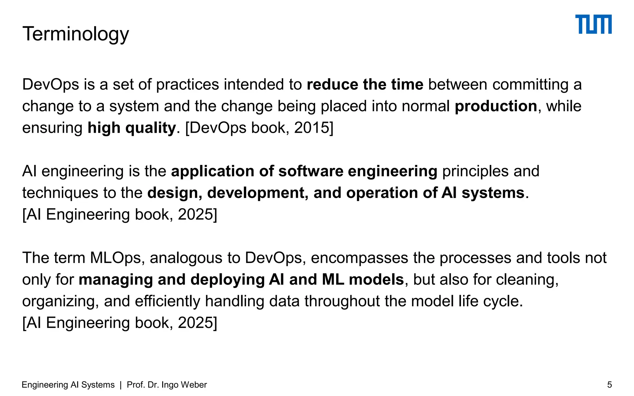 DevOps is a set of practices intended to reduce the time between committing a
change to a system and the change being placed into normal production, while
ensuring high quality. [DevOps book, 2015]
AI engineering is the application of software engineering principles and
techniques to the design, development, and operation of AI systems.
[AI Engineering book, 2025]
The term MLOps, analogous to DevOps, encompasses the processes and tools not
only for managing and deploying AI and ML models, but also for cleaning,
organizing, and efficiently handling data throughout the model life cycle.
[AI Engineering book, 2025]
Terminology
5
Engineering AI Systems | Prof. Dr. Ingo Weber
 