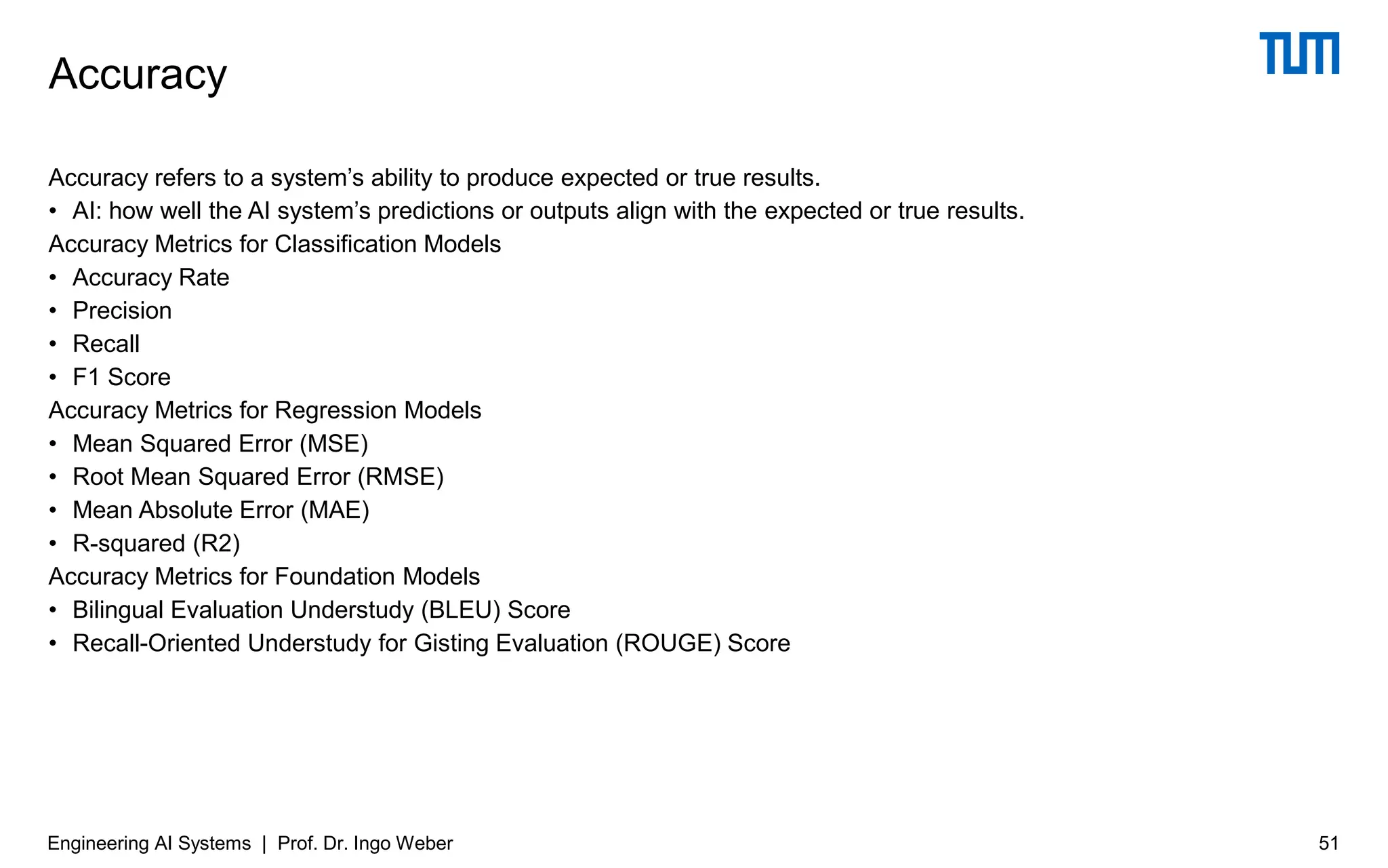 Accuracy refers to a system’s ability to produce expected or true results.
• AI: how well the AI system’s predictions or outputs align with the expected or true results.
Accuracy Metrics for Classification Models
• Accuracy Rate
• Precision
• Recall
• F1 Score
Accuracy Metrics for Regression Models
• Mean Squared Error (MSE)
• Root Mean Squared Error (RMSE)
• Mean Absolute Error (MAE)
• R-squared (R2)
Accuracy Metrics for Foundation Models
• Bilingual Evaluation Understudy (BLEU) Score
• Recall-Oriented Understudy for Gisting Evaluation (ROUGE) Score
Accuracy
Engineering AI Systems | Prof. Dr. Ingo Weber 51
 