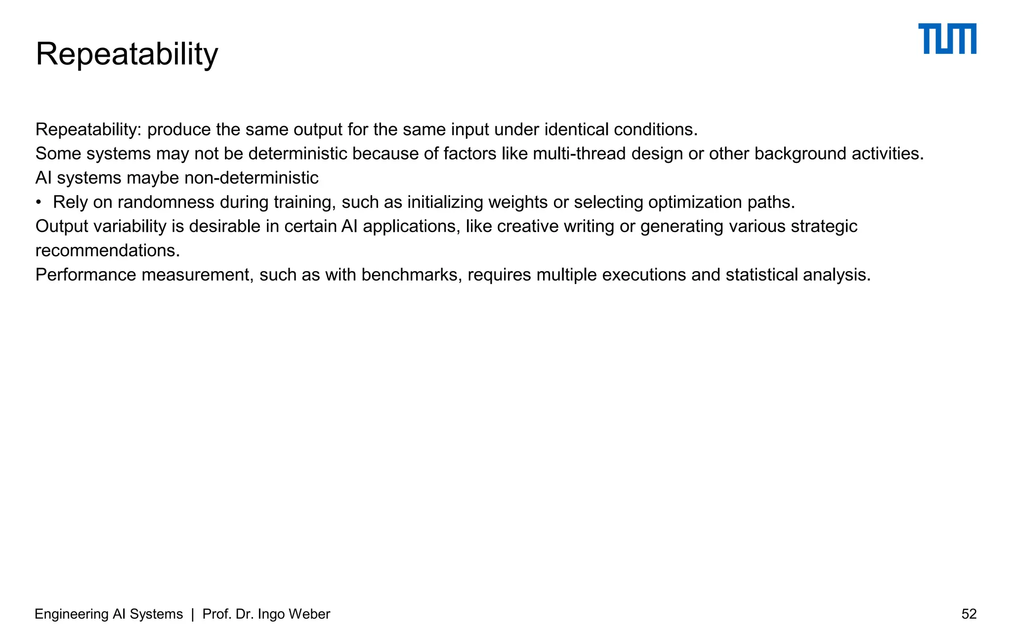 Repeatability: produce the same output for the same input under identical conditions.
Some systems may not be deterministic because of factors like multi-thread design or other background activities.
AI systems maybe non-deterministic
• Rely on randomness during training, such as initializing weights or selecting optimization paths.
Output variability is desirable in certain AI applications, like creative writing or generating various strategic
recommendations.
Performance measurement, such as with benchmarks, requires multiple executions and statistical analysis.
Repeatability
Engineering AI Systems | Prof. Dr. Ingo Weber 52
 