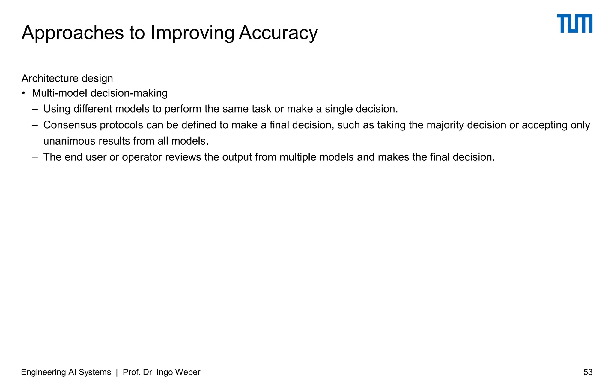 Architecture design
• Multi-model decision-making
− Using different models to perform the same task or make a single decision.
− Consensus protocols can be defined to make a final decision, such as taking the majority decision or accepting only
unanimous results from all models.
− The end user or operator reviews the output from multiple models and makes the final decision.
Approaches to Improving Accuracy
Engineering AI Systems | Prof. Dr. Ingo Weber 53
 