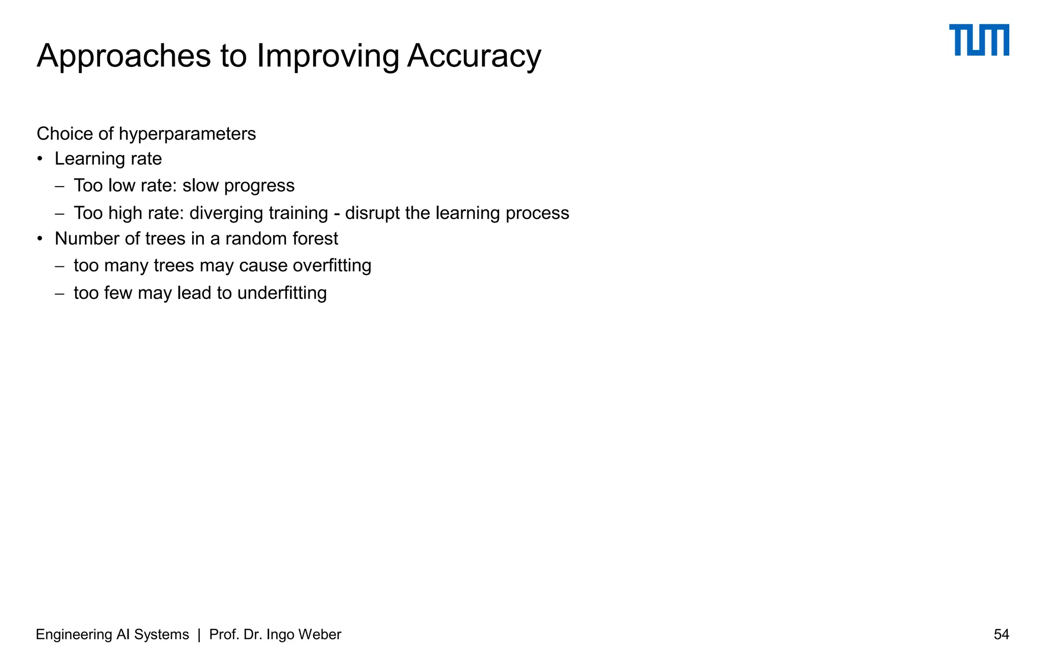 Choice of hyperparameters
• Learning rate
− Too low rate: slow progress
− Too high rate: diverging training - disrupt the learning process
• Number of trees in a random forest
− too many trees may cause overfitting
− too few may lead to underfitting
Approaches to Improving Accuracy
Engineering AI Systems | Prof. Dr. Ingo Weber 54
 