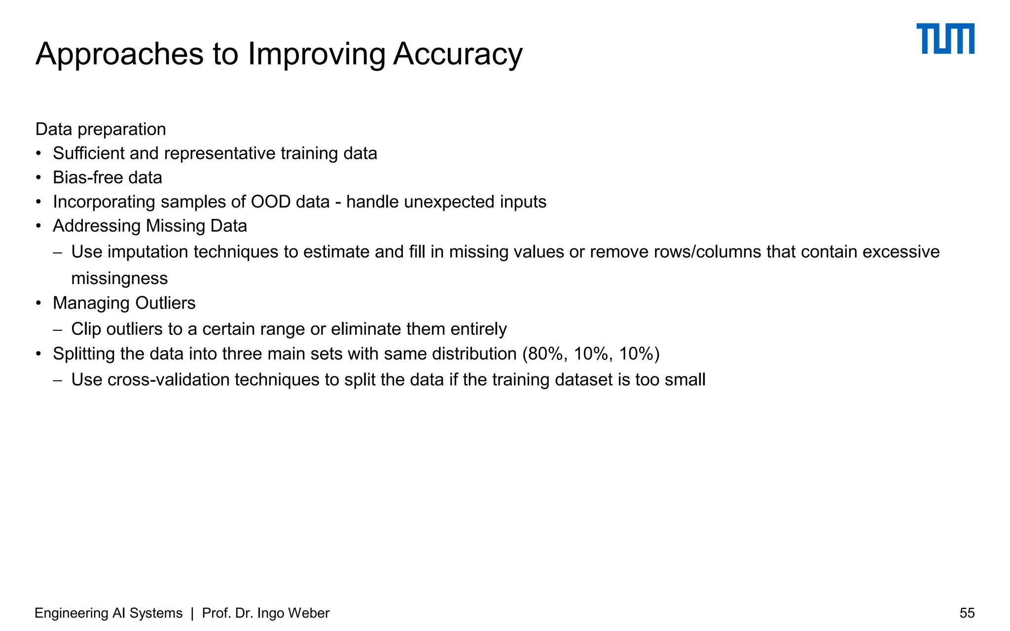 Data preparation
• Sufficient and representative training data
• Bias-free data
• Incorporating samples of OOD data - handle unexpected inputs
• Addressing Missing Data
− Use imputation techniques to estimate and fill in missing values or remove rows/columns that contain excessive
missingness
• Managing Outliers
− Clip outliers to a certain range or eliminate them entirely
• Splitting the data into three main sets with same distribution (80%, 10%, 10%)
− Use cross-validation techniques to split the data if the training dataset is too small
Approaches to Improving Accuracy
Engineering AI Systems | Prof. Dr. Ingo Weber 55
 