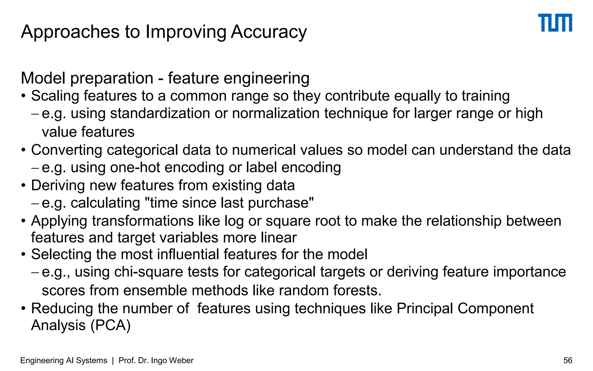Model preparation - feature engineering
• Scaling features to a common range so they contribute equally to training
− e.g. using standardization or normalization technique for larger range or high
value features
• Converting categorical data to numerical values so model can understand the data
− e.g. using one-hot encoding or label encoding
• Deriving new features from existing data
− e.g. calculating "time since last purchase"
• Applying transformations like log or square root to make the relationship between
features and target variables more linear
• Selecting the most influential features for the model
− e.g., using chi-square tests for categorical targets or deriving feature importance
scores from ensemble methods like random forests.
• Reducing the number of features using techniques like Principal Component
Analysis (PCA)
Approaches to Improving Accuracy
Engineering AI Systems | Prof. Dr. Ingo Weber 56
 