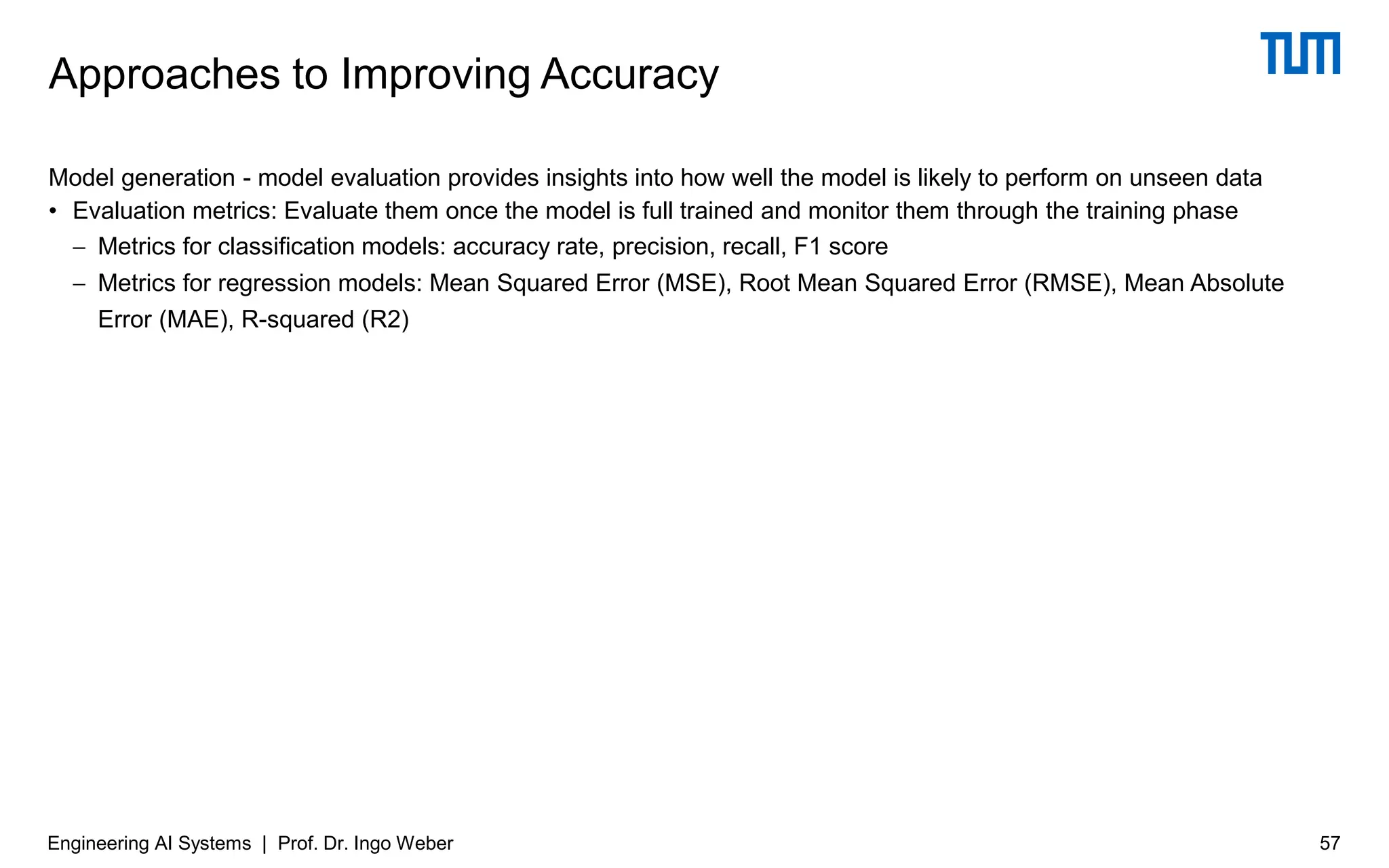 Model generation - model evaluation provides insights into how well the model is likely to perform on unseen data
• Evaluation metrics: Evaluate them once the model is full trained and monitor them through the training phase
− Metrics for classification models: accuracy rate, precision, recall, F1 score
− Metrics for regression models: Mean Squared Error (MSE), Root Mean Squared Error (RMSE), Mean Absolute
Error (MAE), R-squared (R2)
Approaches to Improving Accuracy
Engineering AI Systems | Prof. Dr. Ingo Weber 57
 