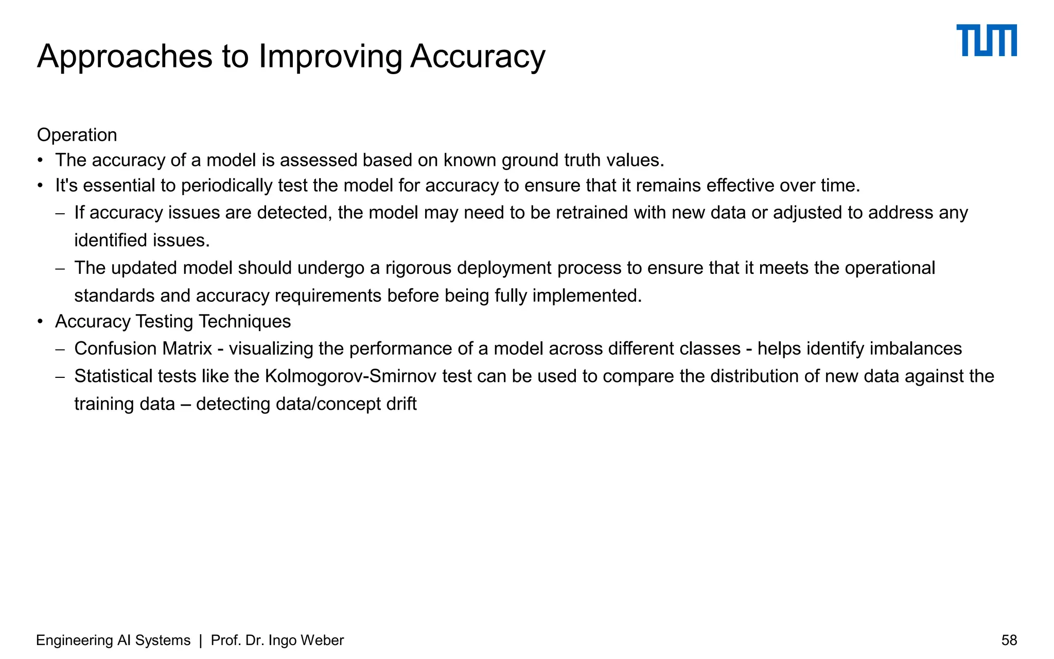 Operation
• The accuracy of a model is assessed based on known ground truth values.
• It's essential to periodically test the model for accuracy to ensure that it remains effective over time.
− If accuracy issues are detected, the model may need to be retrained with new data or adjusted to address any
identified issues.
− The updated model should undergo a rigorous deployment process to ensure that it meets the operational
standards and accuracy requirements before being fully implemented.
• Accuracy Testing Techniques
− Confusion Matrix - visualizing the performance of a model across different classes - helps identify imbalances
− Statistical tests like the Kolmogorov-Smirnov test can be used to compare the distribution of new data against the
training data – detecting data/concept drift
Approaches to Improving Accuracy
Engineering AI Systems | Prof. Dr. Ingo Weber 58
 