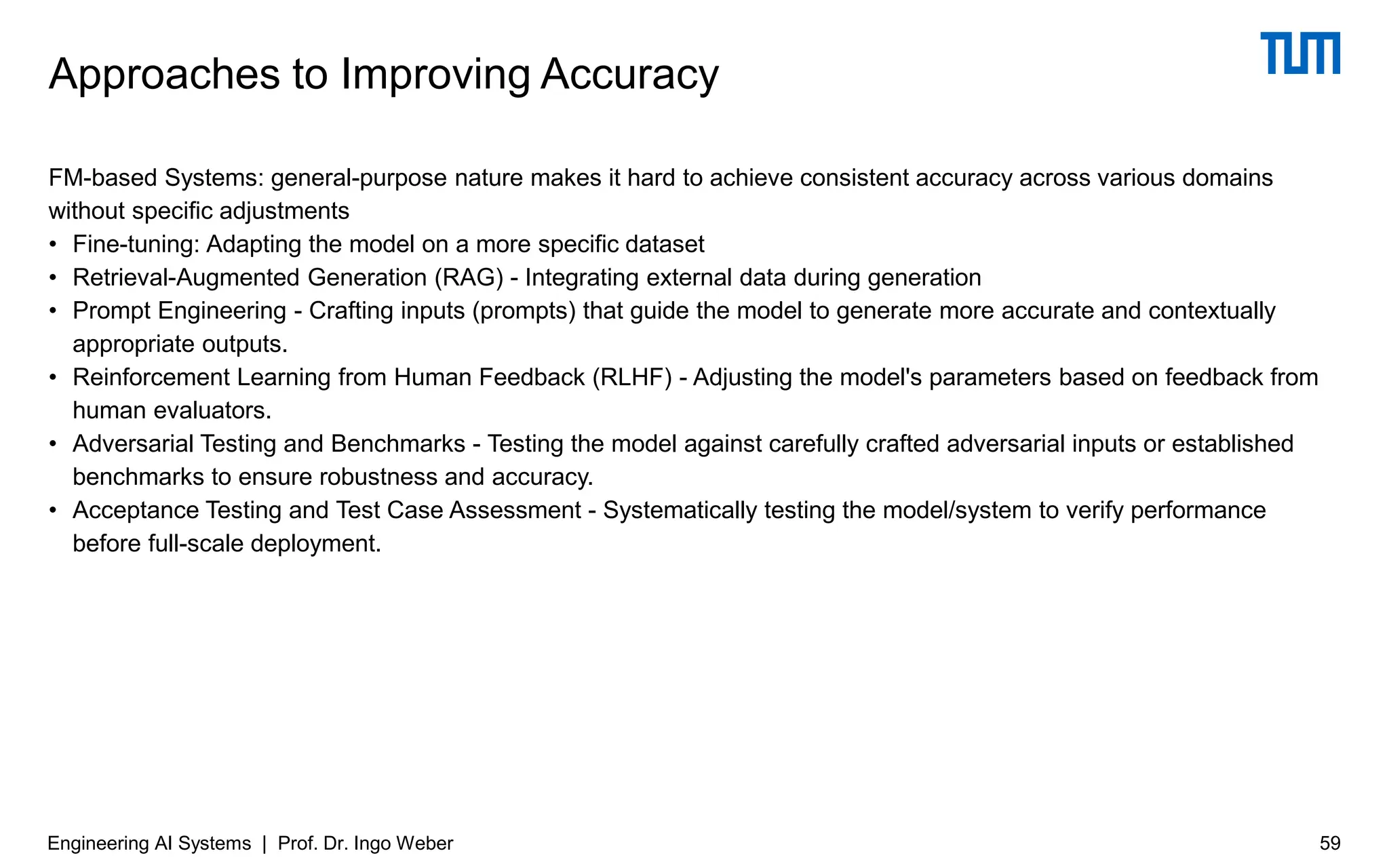 FM-based Systems: general-purpose nature makes it hard to achieve consistent accuracy across various domains
without specific adjustments
• Fine-tuning: Adapting the model on a more specific dataset
• Retrieval-Augmented Generation (RAG) - Integrating external data during generation
• Prompt Engineering - Crafting inputs (prompts) that guide the model to generate more accurate and contextually
appropriate outputs.
• Reinforcement Learning from Human Feedback (RLHF) - Adjusting the model's parameters based on feedback from
human evaluators.
• Adversarial Testing and Benchmarks - Testing the model against carefully crafted adversarial inputs or established
benchmarks to ensure robustness and accuracy.
• Acceptance Testing and Test Case Assessment - Systematically testing the model/system to verify performance
before full-scale deployment.
Approaches to Improving Accuracy
Engineering AI Systems | Prof. Dr. Ingo Weber 59
 