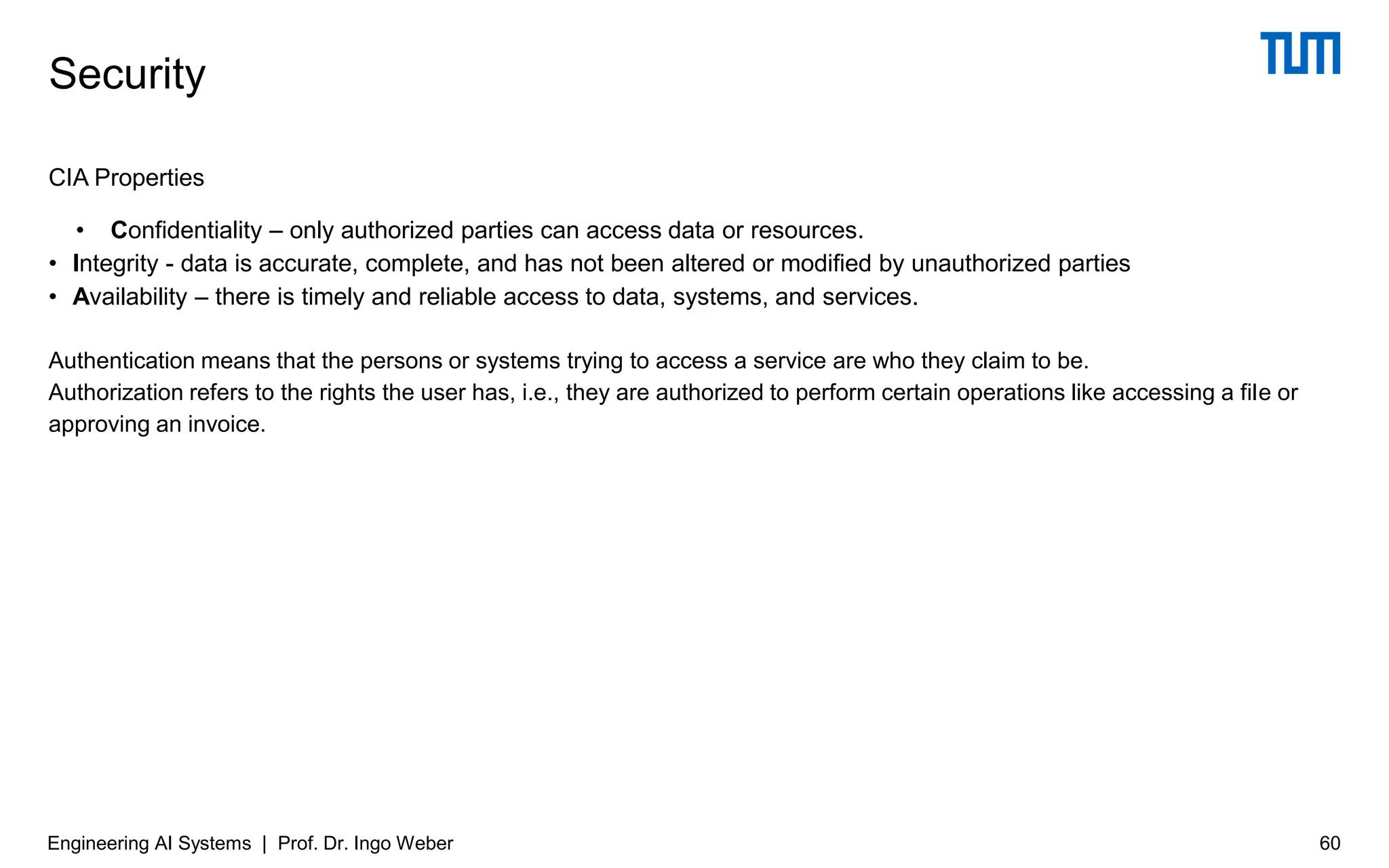CIA Properties
• Confidentiality – only authorized parties can access data or resources.
• Integrity - data is accurate, complete, and has not been altered or modified by unauthorized parties
• Availability – there is timely and reliable access to data, systems, and services.
Authentication means that the persons or systems trying to access a service are who they claim to be.
Authorization refers to the rights the user has, i.e., they are authorized to perform certain operations like accessing a file or
approving an invoice.
Security
Engineering AI Systems | Prof. Dr. Ingo Weber 60
 